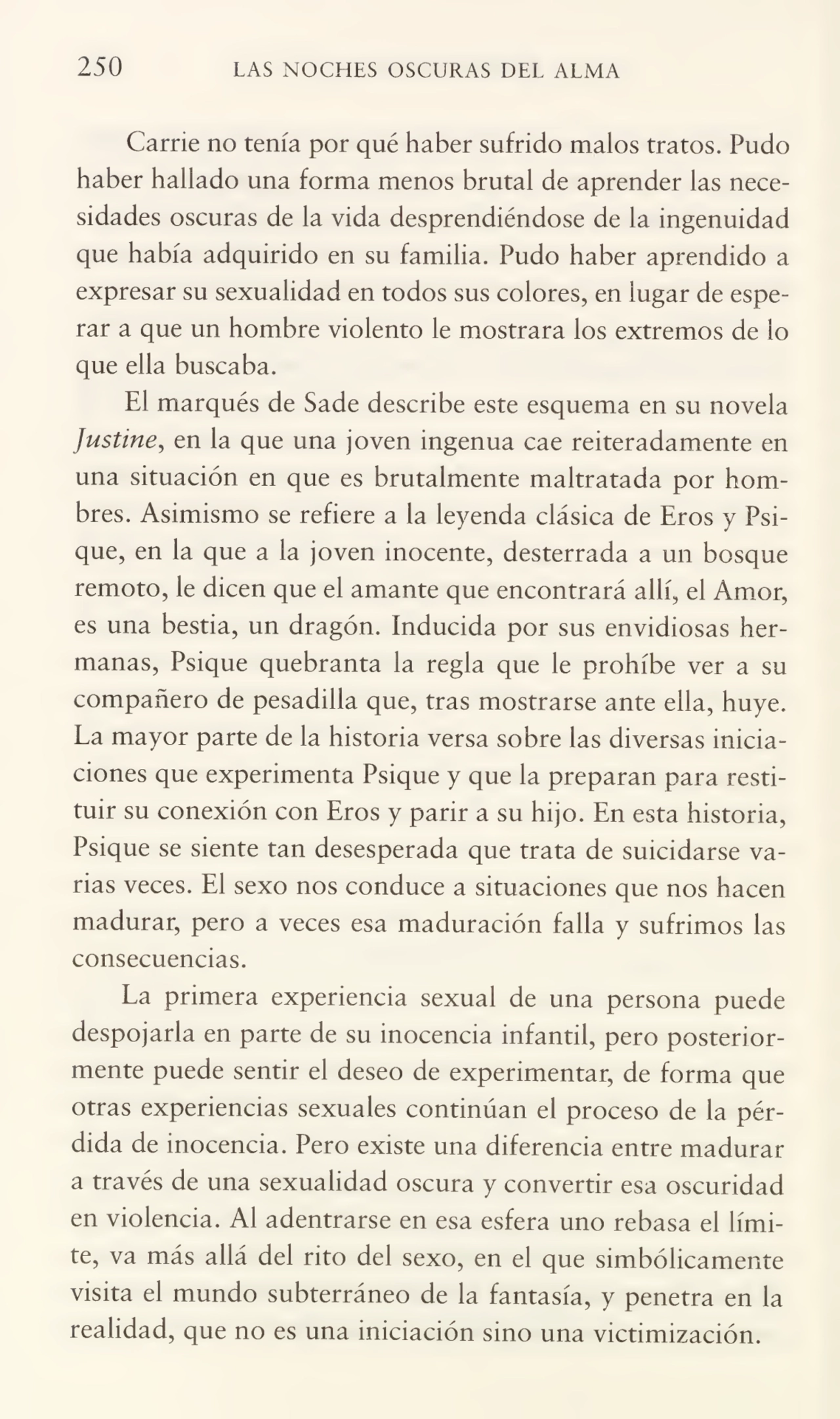 250 LAS NOCHES OSCURAS DEL ALMA
Carrie no tenía por qué haber sufrido malos tratos. Pudo
haber hallado una forma menos brutal de aprender las nece¬
sidades oscuras de la vida desprendiéndose de la ingenuidad
que había adquirido en su familia. Pudo haber aprendido a
expresar su sexualidad en todos sus colores, en lugar de espe¬
rar a que un hombre violento le mostrara los extremos de lo
que ella buscaba.
El marqués de Sade describe este esquema en su novela
Justine, en la que una joven ingenua cae reiteradamente en
una situación en que es brutalmente maltratada por hom¬
bres. Asimismo se refiere a la leyenda clásica de Eros y Psi¬
que, en la que a la joven inocente, desterrada a un bosque
remoto, le dicen que el amante que encontrará allí, el Amor,
es una bestia, un dragón. Inducida por sus envidiosas her¬
manas, Psique quebranta la regla que le prohíbe ver a su
compañero de pesadilla que, tras mostrarse ante ella, huye.
La mayor parte de la historia versa sobre las diversas inicia¬
ciones que experimenta Psique y que la preparan para resti¬
tuir su conexión con Eros y parir a su hijo. En esta historia,
Psique se siente tan desesperada que trata de suicidarse va¬
rias veces. El sexo nos conduce a situaciones que nos hacen
madurar, pero a veces esa maduración falla y sufrimos las
consecuencias.
La primera experiencia sexual de una persona puede
despojarla en parte de su inocencia infantil, pero posterior¬
mente puede sentir el deseo de experimentar, de forma que
otras experiencias sexuales continúan el proceso de la pér¬
dida de inocencia. Pero existe una diferencia entre madurar
a través de una sexualidad oscura y convertir esa oscuridad
en violencia. Al adentrarse en esa esfera uno rebasa el lími¬
te, va más allá del rito del sexo, en el que simbólicamente
visita el mundo subterráneo de la fantasía, y penetra en la
realidad, que no es una iniciación sino una victimización.