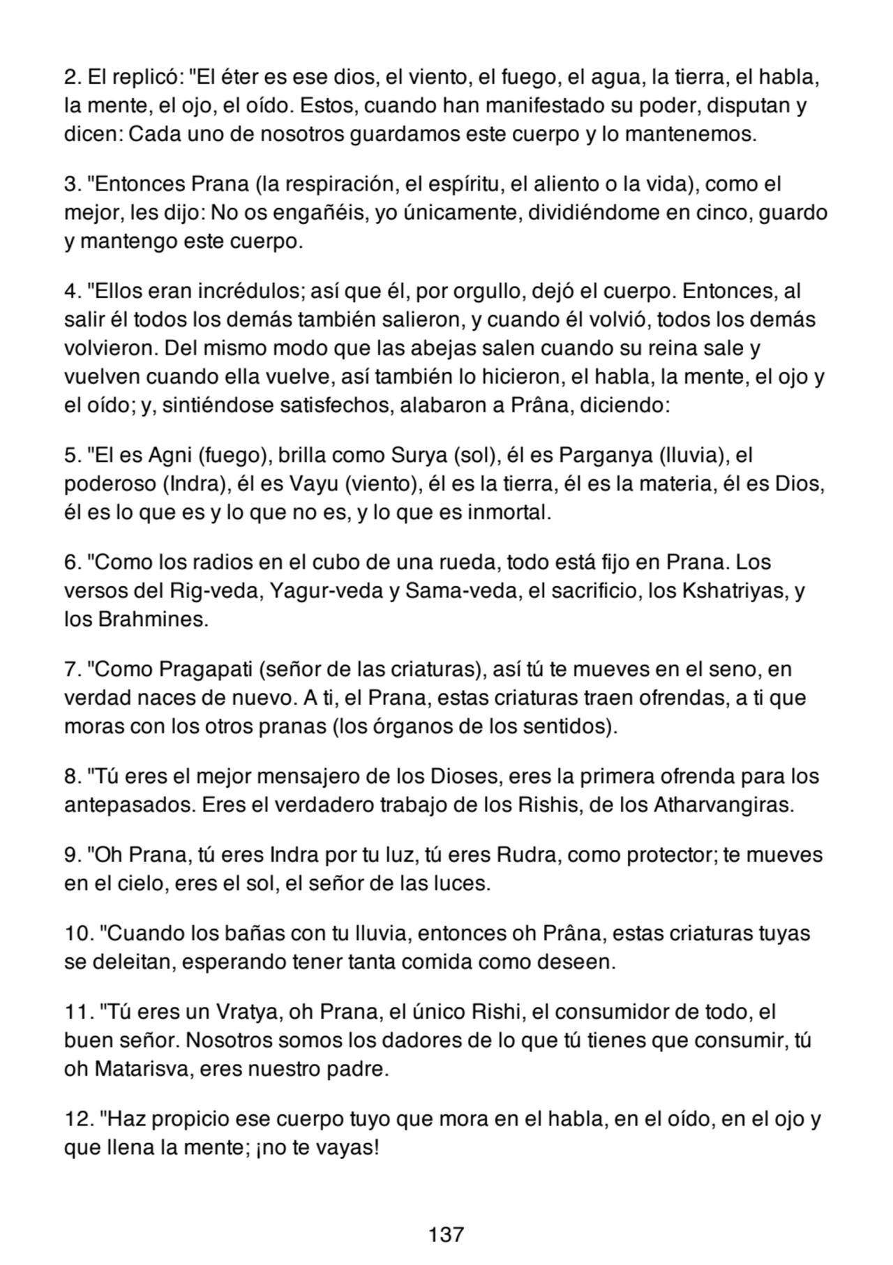 2. El replicó: "El éter es ese dios, el viento, el fuego, el agua, la tierra, el habla,
la mente, el ojo, el oído. Estos, cuando han manifestado su poder, disputan y
dicen: Cada uno de nosotros guardamos este cuerpo y lo mantenemos.
3. "Entonces Prana (la respiración, el espíritu, el aliento o la vida), como el
mejor, les dijo: No os engañéis, yo únicamente, dividiéndome en cinco, guardo
y mantengo este cuerpo.
4. "Ellos eran incrédulos; así que él, por orgullo, dejó el cuerpo. Entonces, al
salir él todos los demás también salieron, y cuando él volvió, todos los demás
volvieron. Del mismo modo que las abejas salen cuando su reina sale y
vuelven cuando ella vuelve, así también lo hicieron, el habla, la mente, el ojo y
el oído; y, sintiéndose satisfechos, alabaron a Prâna, diciendo:
5. "El es Agni (fuego), brilla como Surya (sol), él es Parganya (lluvia), el
poderoso (Indra), él es Vayu (viento), él es la tierra, él es la materia, él es Dios,
él es lo que es y lo que no es, y lo que es inmortal.
6. "Como los radios en el cubo de una rueda, todo está fijo en Prana. Los
versos del Rig-veda, Yagur-veda y Sama-veda, el sacrificio, los Kshatriyas, y
los Brahmines.
7. "Como Pragapati (señor de las criaturas), así tú te mueves en el seno, en
verdad naces de nuevo. A ti, el Prana, estas criaturas traen ofrendas, a ti que
moras con los otros pranas (los órganos de los sentidos).
8. "Tú eres el mejor mensajero de los Dioses, eres la primera ofrenda para los
antepasados. Eres el verdadero trabajo de los Rishis, de los Atharvangiras.
9. "Oh Prana, tú eres Indra por tu luz, tú eres Rudra, como protector; te mueves
en el cielo, eres el sol, el señor de las luces.
10. "Cuando los bañas con tu lluvia, entonces oh Prâna, estas criaturas tuyas
se deleitan, esperando tener tanta comida como deseen.
11. "Tú eres un Vratya, oh Prana, el único Rishi, el consumidor de todo, el
buen señor. Nosotros somos los dadores de lo que tú tienes que consumir, tú
oh Matarisva, eres nuestro padre.
12. "Haz propicio ese cuerpo tuyo que mora en el habla, en el oído, en el ojo y
que llena la mente; ¡no te vayas!
137