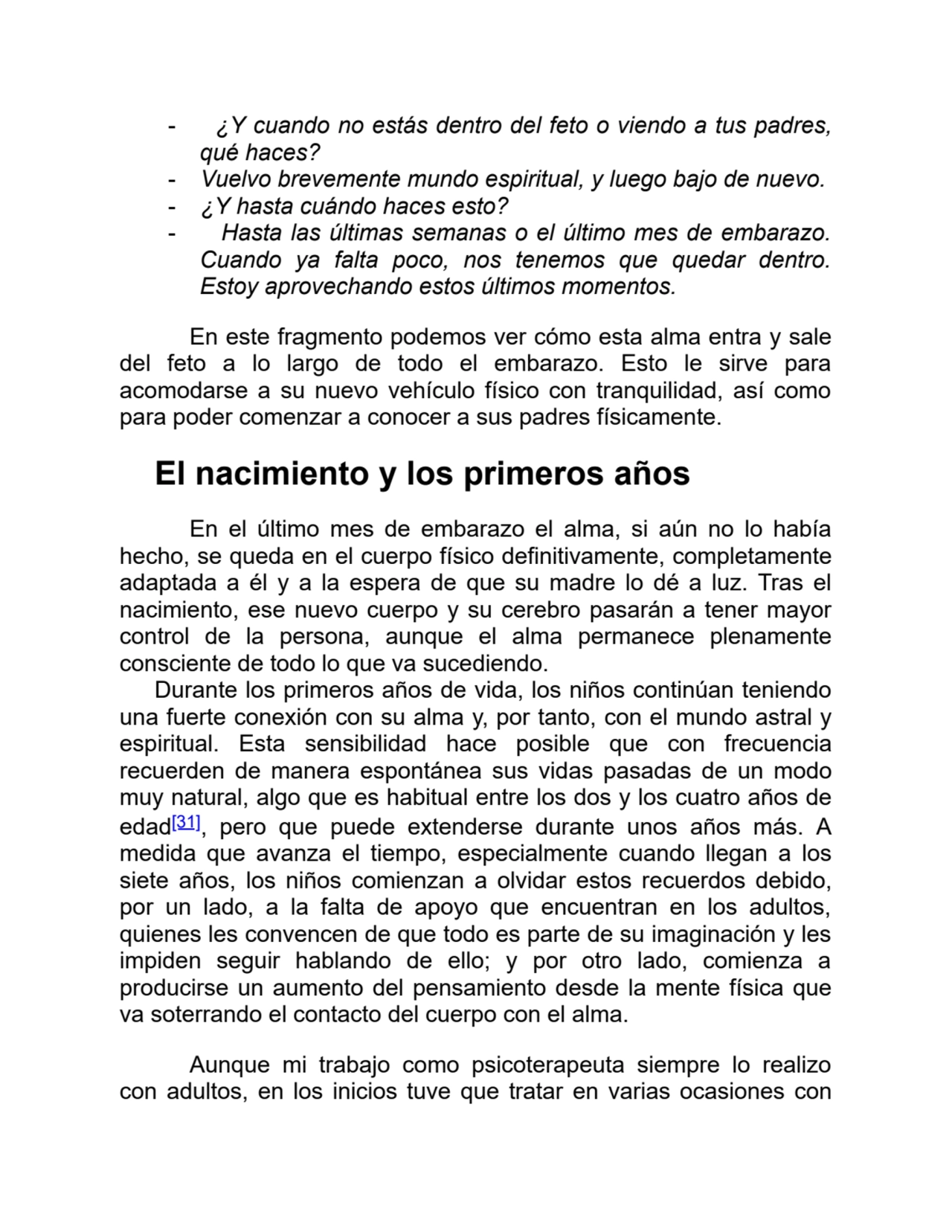 - ¿Y cuando no estás dentro del feto o viendo a tus padres,
qué haces?
- Vuelvo brevemente mundo espiritual, y luego bajo de nuevo.
- ¿Y hasta cuándo haces esto?
- Hasta las últimas semanas o el último mes de embarazo.
Cuando ya falta poco, nos tenemos que quedar dentro.
Estoy aprovechando estos últimos momentos.
En este fragmento podemos ver cómo esta alma entra y sale
del feto a lo largo de todo el embarazo. Esto le sirve para
acomodarse a su nuevo vehículo físico con tranquilidad, así como
para poder comenzar a conocer a sus padres físicamente.
El nacimiento y los primeros años
En el último mes de embarazo el alma, si aún no lo había
hecho, se queda en el cuerpo físico definitivamente, completamente
adaptada a él y a la espera de que su madre lo dé a luz. Tras el
nacimiento, ese nuevo cuerpo y su cerebro pasarán a tener mayor
control de la persona, aunque el alma permanece plenamente
consciente de todo lo que va sucediendo.
Durante los primeros años de vida, los niños continúan teniendo
una fuerte conexión con su alma y, por tanto, con el mundo astral y
espiritual. Esta sensibilidad hace posible que con frecuencia
recuerden de manera espontánea sus vidas pasadas de un modo
muy natural, algo que es habitual entre los dos y los cuatro años de
edad[31], pero que puede extenderse durante unos años más. A
medida que avanza el tiempo, especialmente cuando llegan a los
siete años, los niños comienzan a olvidar estos recuerdos debido,
por un lado, a la falta de apoyo que encuentran en los adultos,
quienes les convencen de que todo es parte de su imaginación y les
impiden seguir hablando de ello; y por otro lado, comienza a
producirse un aumento del pensamiento desde la mente física que
va soterrando el contacto del cuerpo con el alma.
Aunque mi trabajo como psicoterapeuta siempre lo realizo
con adultos, en los inicios tuve que tratar en varias ocasiones con