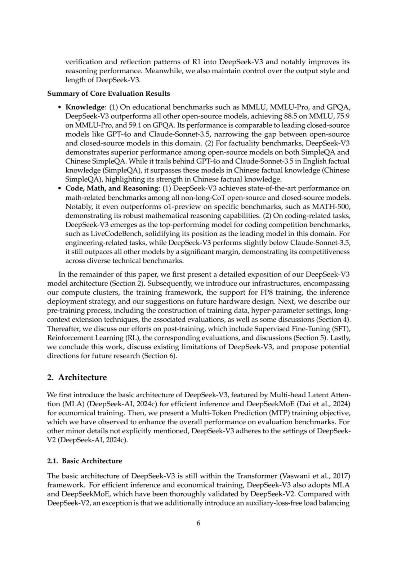 verification and reflection patterns of R1 into DeepSeek-V3 and notably improves its
reasoning performance. Meanwhile, we also maintain control over the output style and
length of DeepSeek-V3.
Summary of Core Evaluation Results
• Knowledge: (1) On educational benchmarks such as MMLU, MMLU-Pro, and GPQA,
DeepSeek-V3 outperforms all other open-source models, achieving 88.5 on MMLU, 75.9
on MMLU-Pro, and 59.1 on GPQA. Its performance is comparable to leading closed-source
models like GPT-4o and Claude-Sonnet-3.5, narrowing the gap between open-source
and closed-source models in this domain. (2) For factuality benchmarks, DeepSeek-V3
demonstrates superior performance among open-source models on both SimpleQA and
Chinese SimpleQA. While it trails behind GPT-4o and Claude-Sonnet-3.5 in English factual
knowledge (SimpleQA), it surpasses these models in Chinese factual knowledge (Chinese
SimpleQA), highlighting its strength in Chinese factual knowledge.
• Code, Math, and Reasoning: (1) DeepSeek-V3 achieves state-of-the-art performance on
math-related benchmarks among all non-long-CoT open-source and closed-source models.
Notably, it even outperforms o1-preview on specific benchmarks, such as MATH-500,
demonstrating its robust mathematical reasoning capabilities. (2) On coding-related tasks,
DeepSeek-V3 emerges as the top-performing model for coding competition benchmarks,
such as LiveCodeBench, solidifying its position as the leading model in this domain. For
engineering-related tasks, while DeepSeek-V3 performs slightly below Claude-Sonnet-3.5,
it still outpaces all other models by a significant margin, demonstrating its competitiveness
across diverse technical benchmarks.
In the remainder of this paper, we first present a detailed exposition of our DeepSeek-V3
model architecture (Section 2). Subsequently, we introduce our infrastructures, encompassing
our compute clusters, the training framework, the support for FP8 training, the inference
deployment strategy, and our suggestions on future hardware design. Next, we describe our
pre-training process, including the construction of training data, hyper-parameter settings, longcontext extension techniques, the associated evaluations, as well as some discussions (Section 4).
Thereafter, we discuss our efforts on post-training, which include Supervised Fine-Tuning (SFT),
Reinforcement Learning (RL), the corresponding evaluations, and discussions (Section 5). Lastly,
we conclude this work, discuss existing limitations of DeepSeek-V3, and propose potential
directions for future research (Section 6).
2. Architecture
We first introduce the basic architecture of DeepSeek-V3, featured by Multi-head Latent Attention (MLA) (DeepSeek-AI, 2024c) for efficient inference and DeepSeekMoE (Dai et al., 2024)
for economical training. Then, we present a Multi-Token Prediction (MTP) training objective,
which we have observed to enhance the overall performance on evaluation benchmarks. For
other minor details not explicitly mentioned, DeepSeek-V3 adheres to the settings of DeepSeekV2 (DeepSeek-AI, 2024c).
2.1. Basic Architecture
The basic architecture of DeepSeek-V3 is still within the Transformer (Vaswani et al., 2017)
framework. For efficient inference and economical training, DeepSeek-V3 also adopts MLA
and DeepSeekMoE, which have been thoroughly validated by DeepSeek-V2. Compared with
DeepSeek-V2, an exception is that we additionally introduce an auxiliary-loss-free load balancing
6