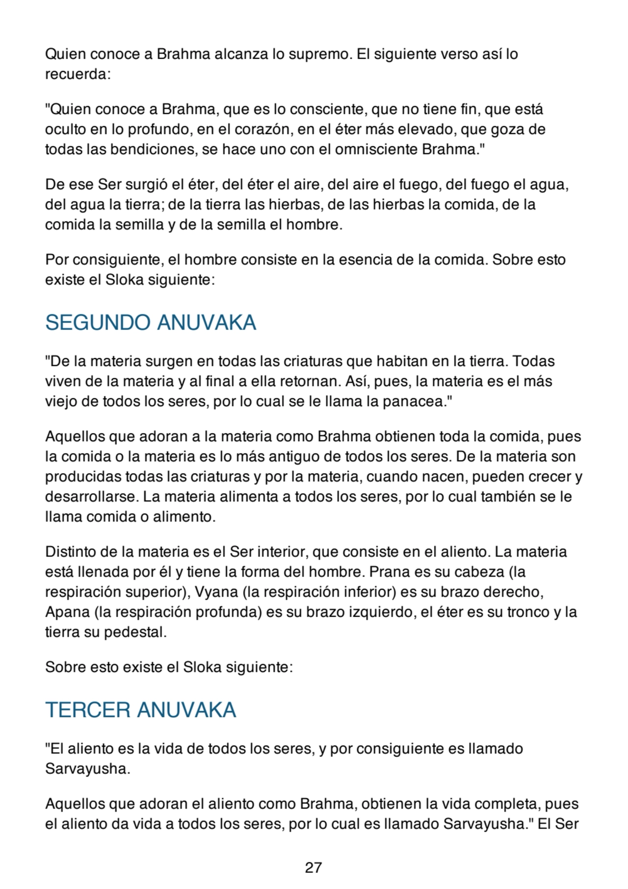 Quien conoce a Brahma alcanza lo supremo. El siguiente verso así lo
recuerda:
"Quien conoce a Brahma, que es lo consciente, que no tiene fin, que está
oculto en lo profundo, en el corazón, en el éter más elevado, que goza de
todas las bendiciones, se hace uno con el omnisciente Brahma."
De ese Ser surgió el éter, del éter el aire, del aire el fuego, del fuego el agua,
del agua la tierra; de la tierra las hierbas, de las hierbas la comida, de la
comida la semilla y de la semilla el hombre.
Por consiguiente, el hombre consiste en la esencia de la comida. Sobre esto
existe el Sloka siguiente:
SEGUNDO ANUVAKA
"De la materia surgen en todas las criaturas que habitan en la tierra. Todas
viven de la materia y al final a ella retornan. Así, pues, la materia es el más
viejo de todos los seres, por lo cual se le llama la panacea."
Aquellos que adoran a la materia como Brahma obtienen toda la comida, pues
la comida o la materia es lo más antiguo de todos los seres. De la materia son
producidas todas las criaturas y por la materia, cuando nacen, pueden crecer y
desarrollarse. La materia alimenta a todos los seres, por lo cual también se le
llama comida o alimento.
Distinto de la materia es el Ser interior, que consiste en el aliento. La materia
está llenada por él y tiene la forma del hombre. Prana es su cabeza (la
respiración superior), Vyana (la respiración inferior) es su brazo derecho,
Apana (la respiración profunda) es su brazo izquierdo, el éter es su tronco y la
tierra su pedestal.
Sobre esto existe el Sloka siguiente:
TERCER ANUVAKA
"El aliento es la vida de todos los seres, y por consiguiente es llamado
Sarvayusha.
Aquellos que adoran el aliento como Brahma, obtienen la vida completa, pues
el aliento da vida a todos los seres, por lo cual es llamado Sarvayusha." El Ser
27