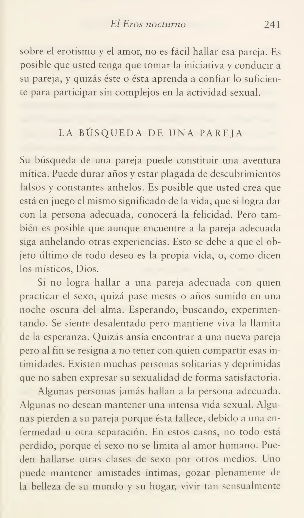 El Eros nocturno 241
sobre el erotismo y el amor, no es fácil hallar esa pareja. Es
posible que usted tenga que tomar la iniciativa y conducir a
su pareja, y quizás éste o ésta aprenda a confiar lo suficien¬
te para participar sin complejos en la actividad sexual.
LA BÚSQUEDA DE UNA PAREJA
Su búsqueda de una pareja puede constituir una aventura
mítica. Puede durar años y estar plagada de descubrimientos
falsos y constantes anhelos. Es posible que usted crea que
está en juego el mismo significado de la vida, que si logra dar
con la persona adecuada, conocerá la felicidad. Pero tam¬
bién es posible que aunque encuentre a la pareja adecuada
siga anhelando otras experiencias. Esto se debe a que el ob¬
jeto último de todo deseo es la propia vida, o, como dicen
los místicos, Dios.
Si no logra hallar a una pareja adecuada con quien
practicar el sexo, quizá pase meses o años sumido en una
noche oscura del alma. Esperando, buscando, experimen¬
tando. Se siente desalentado pero mantiene viva la llamita
de la esperanza. Quizás ansia encontrar a una nueva pareja
pero al fin se resigna a no tener con quien compartir esas in¬
timidades. Existen muchas personas solitarias y deprimidas
que no saben expresar su sexualidad de forma satisfactoria.
Algunas personas jamás hallan a la persona adecuada.
Algunas no desean mantener una intensa vida sexual. Algu¬
nas pierden a su pareja porque ésta fallece, debido a una en¬
fermedad u otra separación. En estos casos, no todo está
perdido, porque el sexo no se limita al amor humano. Pue¬
den hallarse otras clases de sexo por otros medios. Uno
puede mantener amistades íntimas, gozar plenamente de
la belleza de su mundo y su hogar, vivir tan sensualmente