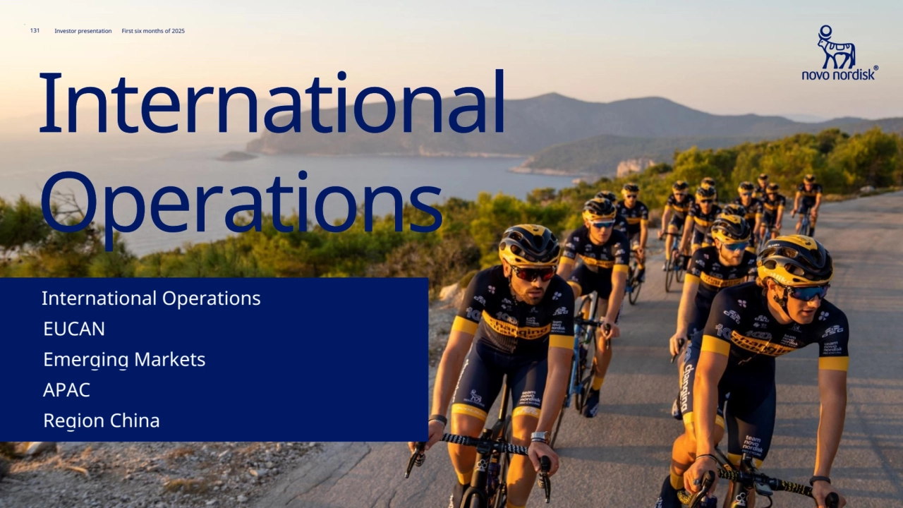131 Novo Nordisk®
Investor presentation First six months of 2025
131
International 
Operations
EMEA112
EMEA 112 
IO at a glance107
IO at a glance 107 
Rest of World122
Rest of World 122 
Region China117
Region China 117 
131 Investor presentation First six months of 2025
International 
Operations
Emerging Markets
Emerging Markets
APAC
APAC
EUCAN
EUCAN
International Operations
International Operations 
Region China
Region China