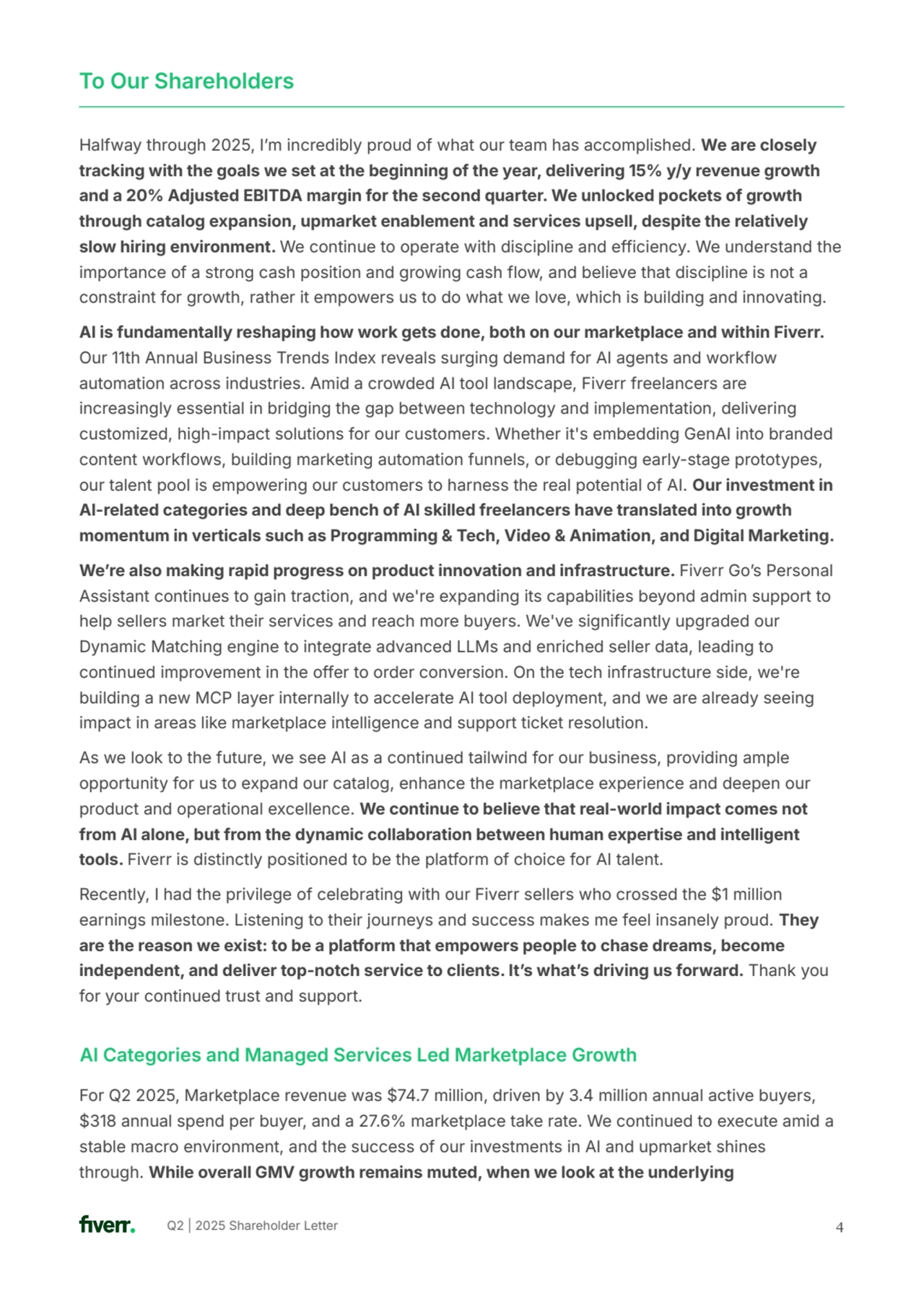 Q2 | 2025 Shareholder Letter 
Halfway through 2025, Iʼm incredibly proud of what our team has accomplished. We are closely 
tracking with the goals we set at the beginning of the year, delivering 15% y/y revenue growth 
and a 20% Adjusted EBITDA margin for the second quarter. We unlocked pockets of growth 
through catalog expansion, upmarket enablement and services upsell, despite the relatively 
slow hiring environment. We continue to operate with discipline and efficiency. We understand the 
importance of a strong cash position and growing cash flow, and believe that discipline is not a 
constraint for growth, rather it empowers us to do what we love, which is building and innovating.
AI is fundamentally reshaping how work gets done, both on our marketplace and within Fiverr. 
Our 11th Annual Business Trends Index reveals surging demand for AI agents and workflow 
automation across industries. Amid a crowded AI tool landscape, Fiverr freelancers are 
increasingly essential in bridging the gap between technology and implementation, delivering 
customized, high-impact solutions for our customers. Whether it's embedding GenAI into branded 
content workflows, building marketing automation funnels, or debugging early-stage prototypes, 
our talent pool is empowering our customers to harness the real potential of AI. Our investment in 
AI-related categories and deep bench of AI skilled freelancers have translated into growth 
momentum in verticals such as Programming & Tech, Video & Animation, and Digital Marketing.
Weʼre also making rapid progress on product innovation and infrastructure. Fiverr Goʼs Personal 
Assistant continues to gain traction, and we're expanding its capabilities beyond admin support to 
help sellers market their services and reach more buyers. We've significantly upgraded our 
Dynamic Matching engine to integrate advanced LLMs and enriched seller data, leading to 
continued improvement in the offer to order conversion. On the tech infrastructure side, we're 
building a new MCP layer internally to accelerate AI tool deployment, and we are already seeing 
impact in areas like marketplace intelligence and support ticket resolution.
As we look to the future, we see AI as a continued tailwind for our business, providing ample 
opportunity for us to expand our catalog, enhance the marketplace experience and deepen our 
product and operational excellence. We continue to believe that real-world impact comes not 
from AI alone, but from the dynamic collaboration between human expertise and intelligent 
tools. Fiverr is distinctly positioned to be the platform of choice for AI talent.
Recently, I had the privilege of celebrating with our Fiverr sellers who crossed the $1 million 
earnings milestone. Listening to their journeys and success makes me feel insanely proud. They 
are the reason we exist: to be a platform that empowers people to chase dreams, become 
independent, and deliver top-notch service to clients. Itʼs whatʼs driving us forward. Thank you 
for your continued trust and support.
4
To Our Shareholders
AI Categories and Managed Services Led Marketplace Growth
For Q2 2025, Marketplace revenue was $74.7 million, driven by 3.4 million annual active buyers, 
$318 annual spend per buyer, and a 27.6% marketplace take rate. We continued to execute amid a 
stable macro environment, and the success of our investments in AI and upmarket shines 
through. While overall GMV growth remains muted, when we look at the underlying 