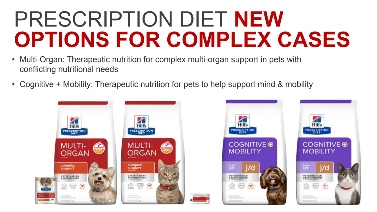 PRESCRIPTION DIET NEW 
OPTIONS FOR COMPLEX CASES
• Multi-Organ: Therapeutic nutrition for complex multi-organ support in pets with 
conflicting nutritional needs
• Cognitive + Mobility: Therapeutic nutrition for pets to help support mind & mobility