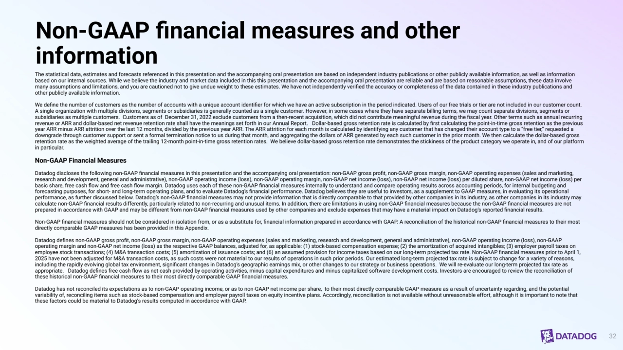 Non-GAAP financial measures and other 
information
The statistical data, estimates and forecasts referenced in this presentation and the accompanying oral presentation are based on independent industry publications or other publicly available information, as well as information 
based on our internal sources. While we believe the industry and market data included in this this presentation and the accompanying oral presentation are reliable and are based on reasonable assumptions, these data involve 
many assumptions and limitations, and you are cautioned not to give undue weight to these estimates. We have not independently verified the accuracy or completeness of the data contained in these industry publications and 
other publicly available information. 
We define the number of customers as the number of accounts with a unique account identifier for which we have an active subscription in the period indicated. Users of our free trials or tier are not included in our customer count. 
A single organization with multiple divisions, segments or subsidiaries is generally counted as a single customer. However, in some cases where they have separate billing terms, we may count separate divisions, segments or 
subsidiaries as multiple customers. Customers as of December 31, 2022 exclude customers from a then-recent acquisition, which did not contribute meaningful revenue during the fiscal year. Other terms such as annual recurring 
revenue or ARR and dollar-based net revenue retention rate shall have the meanings set forth in our Annual Report. Dollar-based gross retention rate is calculated by first calculating the point-in-time gross retention as the previous 
year ARR minus ARR attrition over the last 12 months, divided by the previous year ARR. The ARR attrition for each month is calculated by identifying any customer that has changed their account type to a “free tier,” requested a 
downgrade through customer support or sent a formal termination notice to us during that month, and aggregating the dollars of ARR generated by each such customer in the prior month. We then calculate the dollar-based gross 
retention rate as the weighted average of the trailing 12-month point-in-time gross retention rates. We believe dollar-based gross retention rate demonstrates the stickiness of the product category we operate in, and of our platform 
in particular.
Non-GAAP Financial Measures
Datadog discloses the following non-GAAP financial measures in this presentation and the accompanying oral presentation: non-GAAP gross profit, non-GAAP gross margin, non-GAAP operating expenses (sales and marketing, 
research and development, general and administrative), non-GAAP operating income (loss), non-GAAP operating margin, non-GAAP net income (loss), non-GAAP net income (loss) per diluted share, non-GAAP net income (loss) per 
basic share, free cash flow and free cash flow margin. Datadog uses each of these non-GAAP financial measures internally to understand and compare operating results across accounting periods, for internal budgeting and 
forecasting purposes, for short- and long-term operating plans, and to evaluate Datadog’s financial performance. Datadog believes they are useful to investors, as a supplement to GAAP measures, in evaluating its operational 
performance, as further discussed below. Datadog’s non-GAAP financial measures may not provide information that is directly comparable to that provided by other companies in its industry, as other companies in its industry may 
calculate non-GAAP financial results differently, particularly related to non-recurring and unusual items. In addition, there are limitations in using non-GAAP financial measures because the non-GAAP financial measures are not 
prepared in accordance with GAAP and may be different from non-GAAP financial measures used by other companies and exclude expenses that may have a material impact on Datadog’s reported financial results.
Non-GAAP financial measures should not be considered in isolation from, or as a substitute for, financial information prepared in accordance with GAAP. A reconciliation of the historical non-GAAP financial measures to their most 
directly comparable GAAP measures has been provided in this Appendix.
Datadog defines non-GAAP gross profit, non-GAAP gross margin, non-GAAP operating expenses (sales and marketing, research and development, general and administrative), non-GAAP operating income (loss), non-GAAP 
operating margin and non-GAAP net income (loss) as the respective GAAP balances, adjusted for, as applicable: (1) stock-based compensation expense; (2) the amortization of acquired intangibles; (3) employer payroll taxes on 
employee stock transactions; (4) M&A transaction costs; (5) amortization of issuance costs; and (6) an assumed provision for income taxes based on our long-term projected tax rate. Non-GAAP financial measures prior to April 1, 
2025 have not been adjusted for M&A transaction costs, as such costs were not material to our results of operations in such prior periods. Our estimated long-term projected tax rate is subject to change for a variety of reasons, 
including the rapidly evolving global tax environment, significant changes in Datadog's geographic earnings mix, or other changes to our strategy or business operations. We will re-evaluate our long-term projected tax rate as 
appropriate. Datadog defines free cash flow as net cash provided by operating activities, minus capital expenditures and minus capitalized software development costs. Investors are encouraged to review the reconciliation of 
these historical non-GAAP financial measures to their most directly comparable GAAP financial measures.
Datadog has not reconciled its expectations as to non-GAAP operating income, or as to non-GAAP net income per share, to their most directly comparable GAAP measure as a result of uncertainty regarding, and the potential 
variability of, reconciling items such as stock-based compensation and employer payroll taxes on equity incentive plans. Accordingly, reconciliation is not available without unreasonable effort, although it is important to note that 
these factors could be material to Datadog’s results computed in accordance with GAAP.
32