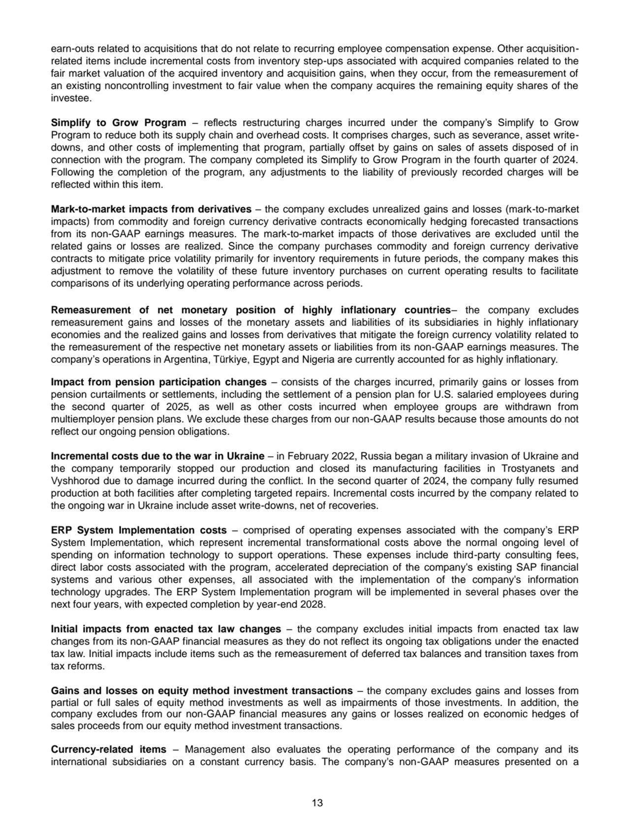 13
earn-outs related to acquisitions that do not relate to recurring employee compensation expense. Other acquisitionrelated items include incremental costs from inventory step-ups associated with acquired companies related to the 
fair market valuation of the acquired inventory and acquisition gains, when they occur, from the remeasurement of 
an existing noncontrolling investment to fair value when the company acquires the remaining equity shares of the 
investee.
Simplify to Grow Program – reflects restructuring charges incurred under the company’s Simplify to Grow 
Program to reduce both its supply chain and overhead costs. It comprises charges, such as severance, asset writedowns, and other costs of implementing that program, partially offset by gains on sales of assets disposed of in 
connection with the program. The company completed its Simplify to Grow Program in the fourth quarter of 2024. 
Following the completion of the program, any adjustments to the liability of previously recorded charges will be 
reflected within this item. 
Mark-to-market impacts from derivatives – the company excludes unrealized gains and losses (mark-to-market 
impacts) from commodity and foreign currency derivative contracts economically hedging forecasted transactions 
from its non-GAAP earnings measures. The mark-to-market impacts of those derivatives are excluded until the 
related gains or losses are realized. Since the company purchases commodity and foreign currency derivative 
contracts to mitigate price volatility primarily for inventory requirements in future periods, the company makes this 
adjustment to remove the volatility of these future inventory purchases on current operating results to facilitate 
comparisons of its underlying operating performance across periods. 
Remeasurement of net monetary position of highly inflationary countries– the company excludes 
remeasurement gains and losses of the monetary assets and liabilities of its subsidiaries in highly inflationary 
economies and the realized gains and losses from derivatives that mitigate the foreign currency volatility related to 
the remeasurement of the respective net monetary assets or liabilities from its non-GAAP earnings measures. The 
company’s operations in Argentina, Türkiye, Egypt and Nigeria are currently accounted for as highly inflationary.
Impact from pension participation changes – consists of the charges incurred, primarily gains or losses from 
pension curtailments or settlements, including the settlement of a pension plan for U.S. salaried employees during 
the second quarter of 2025, as well as other costs incurred when employee groups are withdrawn from 
multiemployer pension plans. We exclude these charges from our non-GAAP results because those amounts do not 
reflect our ongoing pension obligations.
Incremental costs due to the war in Ukraine – in February 2022, Russia began a military invasion of Ukraine and 
the company temporarily stopped our production and closed its manufacturing facilities in Trostyanets and 
Vyshhorod due to damage incurred during the conflict. In the second quarter of 2024, the company fully resumed 
production at both facilities after completing targeted repairs. Incremental costs incurred by the company related to 
the ongoing war in Ukraine include asset write-downs, net of recoveries. 
ERP System Implementation costs – comprised of operating expenses associated with the company’s ERP 
System Implementation, which represent incremental transformational costs above the normal ongoing level of 
spending on information technology to support operations. These expenses include third-party consulting fees, 
direct labor costs associated with the program, accelerated depreciation of the company's existing SAP financial 
systems and various other expenses, all associated with the implementation of the company's information 
technology upgrades. The ERP System Implementation program will be implemented in several phases over the 
next four years, with expected completion by year-end 2028.
Initial impacts from enacted tax law changes – the company excludes initial impacts from enacted tax law 
changes from its non-GAAP financial measures as they do not reflect its ongoing tax obligations under the enacted 
tax law. Initial impacts include items such as the remeasurement of deferred tax balances and transition taxes from 
tax reforms. 
Gains and losses on equity method investment transactions – the company excludes gains and losses from 
partial or full sales of equity method investments as well as impairments of those investments. In addition, the 
company excludes from our non-GAAP financial measures any gains or losses realized on economic hedges of 
sales proceeds from our equity method investment transactions.
Currency-related items – Management also evaluates the operating performance of the company and its 
international subsidiaries on a constant currency basis. The company's non-GAAP measures presented on a 