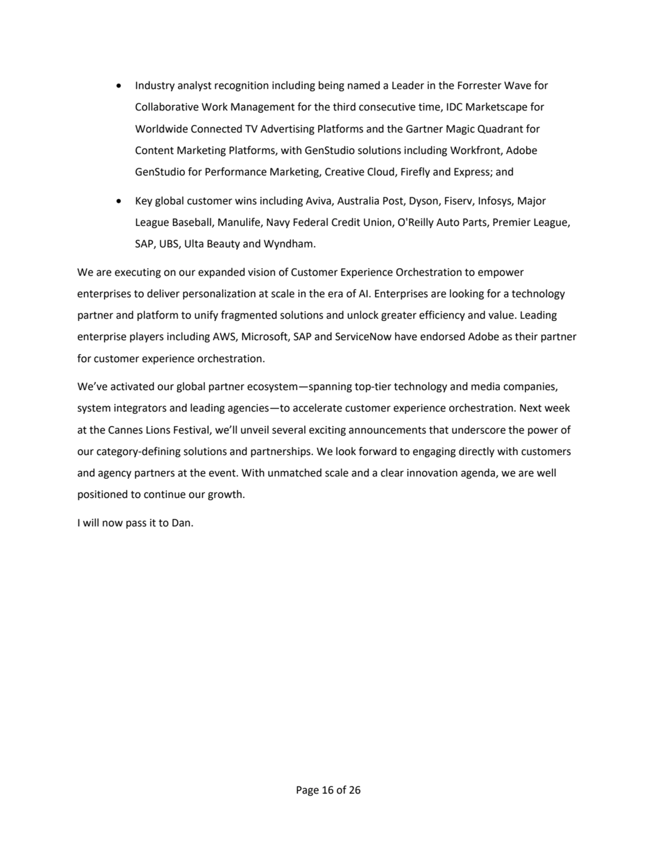 Page 16 of 26
• Industry analyst recognition including being named a Leader in the Forrester Wave for 
Collaborative Work Management for the third consecutive time, IDC Marketscape for 
Worldwide Connected TV Advertising Platforms and the Gartner Magic Quadrant for 
Content Marketing Platforms, with GenStudio solutions including Workfront, Adobe 
GenStudio for Performance Marketing, Creative Cloud, Firefly and Express; and
• Key global customer wins including Aviva, Australia Post, Dyson, Fiserv, Infosys, Major 
League Baseball, Manulife, Navy Federal Credit Union, O'Reilly Auto Parts, Premier League,
SAP, UBS, Ulta Beauty and Wyndham.
We are executing on our expanded vision of Customer Experience Orchestration to empower
enterprises to deliver personalization at scale in the era of AI. Enterprises are looking for a technology 
partner and platform to unify fragmented solutions and unlock greater efficiency and value. Leading 
enterprise players including AWS, Microsoft, SAP and ServiceNow have endorsed Adobe as their partner 
for customer experience orchestration. 
We’ve activated our global partner ecosystem—spanning top-tier technology and media companies, 
system integrators and leading agencies—to accelerate customer experience orchestration. Next week 
at the Cannes Lions Festival, we’ll unveil several exciting announcements that underscore the power of 
our category-defining solutions and partnerships. We look forward to engaging directly with customers 
and agency partners at the event. With unmatched scale and a clear innovation agenda, we are well 
positioned to continue our growth.
I will now pass it to Dan.