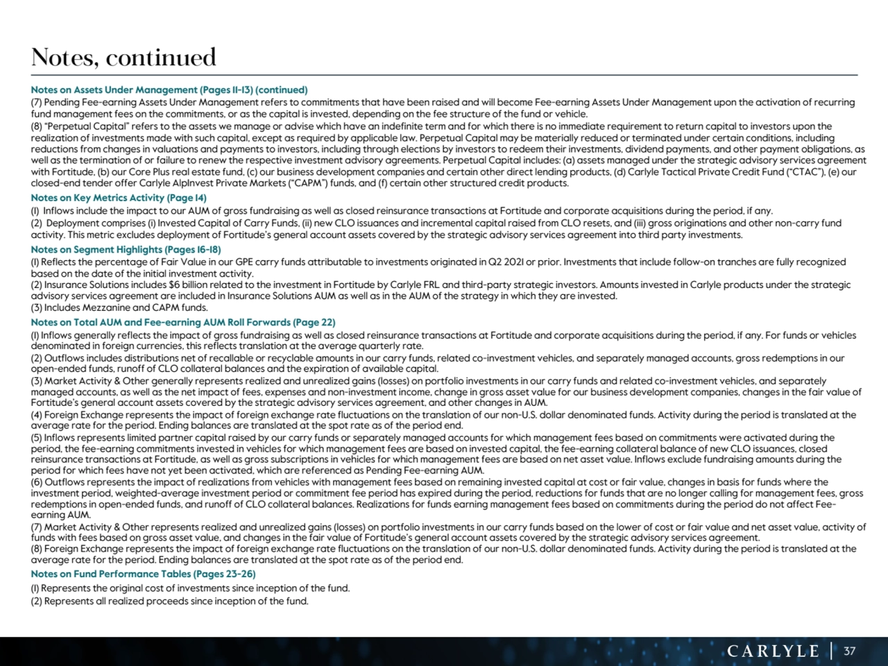 37
Notes, continued
Notes on Assets Under Management (Pages 11-13) (continued)
(7) Pending Fee-earning Assets Under Management refers to commitments that have been raised and will become Fee-earning Assets Under Management upon the activation of recurring 
fund management fees on the commitments, or as the capital is invested, depending on the fee structure of the fund or vehicle.
(8) “Perpetual Capital” refers to the assets we manage or advise which have an indefinite term and for which there is no immediate requirement to return capital to investors upon the 
realization of investments made with such capital, except as required by applicable law. Perpetual Capital may be materially reduced or terminated under certain conditions, including 
reductions from changes in valuations and payments to investors, including through elections by investors to redeem their investments, dividend payments, and other payment obligations, as 
well as the termination of or failure to renew the respective investment advisory agreements. Perpetual Capital includes: (a) assets managed under the strategic advisory services agreement 
with Fortitude, (b) our Core Plus real estate fund, (c) our business development companies and certain other direct lending products, (d) Carlyle Tactical Private Credit Fund (“CTAC”), (e) our 
closed-end tender offer Carlyle AlpInvest Private Markets (“CAPM”) funds, and (f) certain other structured credit products. 
Notes on Key Metrics Activity (Page 14)
(1) Inflows include the impact to our AUM of gross fundraising as well as closed reinsurance transactions at Fortitude and corporate acquisitions during the period, if any. 
(2) Deployment comprises (i) Invested Capital of Carry Funds, (ii) new CLO issuances and incremental capital raised from CLO resets, and (iii) gross originations and other non-carry fund 
activity. This metric excludes deployment of Fortitude’s general account assets covered by the strategic advisory services agreement into third party investments.
Notes on Segment Highlights (Pages 16-18)
(1) Reflects the percentage of Fair Value in our GPE carry funds attributable to investments originated in Q2 2021 or prior. Investments that include follow-on tranches are fully recognized 
based on the date of the initial investment activity. 
(2) Insurance Solutions includes $6 billion related to the investment in Fortitude by Carlyle FRL and third-party strategic investors. Amounts invested in Carlyle products under the strategic 
advisory services agreement are included in Insurance Solutions AUM as well as in the AUM of the strategy in which they are invested. 
(3) Includes Mezzanine and CAPM funds.
Notes on Total AUM and Fee-earning AUM Roll Forwards (Page 22)
(1) Inflows generally reflects the impact of gross fundraising as well as closed reinsurance transactions at Fortitude and corporate acquisitions during the period, if any. For funds or vehicles 
denominated in foreign currencies, this reflects translation at the average quarterly rate.
(2) Outflows includes distributions net of recallable or recyclable amounts in our carry funds, related co-investment vehicles, and separately managed accounts, gross redemptions in our 
open-ended funds, runoff of CLO collateral balances and the expiration of available capital. 
(3) Market Activity & Other generally represents realized and unrealized gains (losses) on portfolio investments in our carry funds and related co-investment vehicles, and separately 
managed accounts, as well as the net impact of fees, expenses and non-investment income, change in gross asset value for our business development companies, changes in the fair value of 
Fortitude’s general account assets covered by the strategic advisory services agreement, and other changes in AUM. 
(4) Foreign Exchange represents the impact of foreign exchange rate fluctuations on the translation of our non-U.S. dollar denominated funds. Activity during the period is translated at the 
average rate for the period. Ending balances are translated at the spot rate as of the period end. 
(5) Inflows represents limited partner capital raised by our carry funds or separately managed accounts for which management fees based on commitments were activated during the 
period, the fee-earning commitments invested in vehicles for which management fees are based on invested capital, the fee-earning collateral balance of new CLO issuances, closed 
reinsurance transactions at Fortitude, as well as gross subscriptions in vehicles for which management fees are based on net asset value. Inflows exclude fundraising amounts during the 
period for which fees have not yet been activated, which are referenced as Pending Fee-earning AUM.
(6) Outflows represents the impact of realizations from vehicles with management fees based on remaining invested capital at cost or fair value, changes in basis for funds where the 
investment period, weighted-average investment period or commitment fee period has expired during the period, reductions for funds that are no longer calling for management fees, gross 
redemptions in open-ended funds, and runoff of CLO collateral balances. Realizations for funds earning management fees based on commitments during the period do not affect Feeearning AUM. 
(7) Market Activity & Other represents realized and unrealized gains (losses) on portfolio investments in our carry funds based on the lower of cost or fair value and net asset value, activity of 
funds with fees based on gross asset value, and changes in the fair value of Fortitude’s general account assets covered by the strategic advisory services agreement.
(8) Foreign Exchange represents the impact of foreign exchange rate fluctuations on the translation of our non-U.S. dollar denominated funds. Activity during the period is translated at the 
average rate for the period. Ending balances are translated at the spot rate as of the period end. 
Notes on Fund Performance Tables (Pages 23-26) 
(1) Represents the original cost of investments since inception of the fund.
(2) Represents all realized proceeds since inception of the fund.