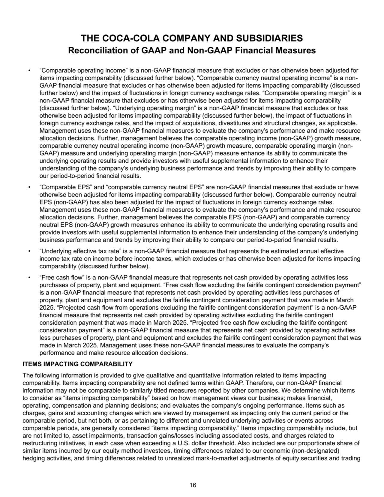 • “Comparable operating income” is a non-GAAP financial measure that excludes or has otherwise been adjusted for 
items impacting comparability (discussed further below). “Comparable currency neutral operating income” is a nonGAAP financial measure that excludes or has otherwise been adjusted for items impacting comparability (discussed 
further below) and the impact of fluctuations in foreign currency exchange rates. “Comparable operating margin” is a 
non-GAAP financial measure that excludes or has otherwise been adjusted for items impacting comparability 
(discussed further below). “Underlying operating margin” is a non-GAAP financial measure that excludes or has 
otherwise been adjusted for items impacting comparability (discussed further below), the impact of fluctuations in 
foreign currency exchange rates, and the impact of acquisitions, divestitures and structural changes, as applicable. 
Management uses these non-GAAP financial measures to evaluate the company’s performance and make resource 
allocation decisions. Further, management believes the comparable operating income (non-GAAP) growth measure, 
comparable currency neutral operating income (non-GAAP) growth measure, comparable operating margin (nonGAAP) measure and underlying operating margin (non-GAAP) measure enhance its ability to communicate the 
underlying operating results and provide investors with useful supplemental information to enhance their 
understanding of the company’s underlying business performance and trends by improving their ability to compare 
our period-to-period financial results.
• “Comparable EPS” and “comparable currency neutral EPS” are non-GAAP financial measures that exclude or have 
otherwise been adjusted for items impacting comparability (discussed further below). Comparable currency neutral 
EPS (non-GAAP) has also been adjusted for the impact of fluctuations in foreign currency exchange rates. 
Management uses these non-GAAP financial measures to evaluate the company’s performance and make resource 
allocation decisions. Further, management believes the comparable EPS (non-GAAP) and comparable currency 
neutral EPS (non-GAAP) growth measures enhance its ability to communicate the underlying operating results and 
provide investors with useful supplemental information to enhance their understanding of the company’s underlying 
business performance and trends by improving their ability to compare our period-to-period financial results.
• “Underlying effective tax rate” is a non-GAAP financial measure that represents the estimated annual effective 
income tax rate on income before income taxes, which excludes or has otherwise been adjusted for items impacting 
comparability (discussed further below). 
• “Free cash flow” is a non-GAAP financial measure that represents net cash provided by operating activities less 
purchases of property, plant and equipment. “Free cash flow excluding the fairlife contingent consideration payment” 
is a non-GAAP financial measure that represents net cash provided by operating activities less purchases of 
property, plant and equipment and excludes the fairlife contingent consideration payment that was made in March 
2025. “Projected cash flow from operations excluding the fairlife contingent consideration payment” is a non-GAAP 
financial measure that represents net cash provided by operating activities excluding the fairlife contingent 
consideration payment that was made in March 2025. “Projected free cash flow excluding the fairlife contingent 
consideration payment” is a non-GAAP financial measure that represents net cash provided by operating activities 
less purchases of property, plant and equipment and excludes the fairlife contingent consideration payment that was 
made in March 2025. Management uses these non-GAAP financial measures to evaluate the company’s 
performance and make resource allocation decisions.
ITEMS IMPACTING COMPARABILITY
The following information is provided to give qualitative and quantitative information related to items impacting 
comparability. Items impacting comparability are not defined terms within GAAP. Therefore, our non-GAAP financial 
information may not be comparable to similarly titled measures reported by other companies. We determine which items 
to consider as “items impacting comparability” based on how management views our business; makes financial, 
operating, compensation and planning decisions; and evaluates the company’s ongoing performance. Items such as 
charges, gains and accounting changes which are viewed by management as impacting only the current period or the 
comparable period, but not both, or as pertaining to different and unrelated underlying activities or events across 
comparable periods, are generally considered “items impacting comparability.” Items impacting comparability include, but 
are not limited to, asset impairments, transaction gains/losses including associated costs, and charges related to 
restructuring initiatives, in each case when exceeding a U.S. dollar threshold. Also included are our proportionate share of 
similar items incurred by our equity method investees, timing differences related to our economic (non-designated) 
hedging activities, and timing differences related to unrealized mark-to-market adjustments of equity securities and trading 
THE COCA-COLA COMPANY AND SUBSIDIARIES
Reconciliation of GAAP and Non-GAAP Financial Measures
 16