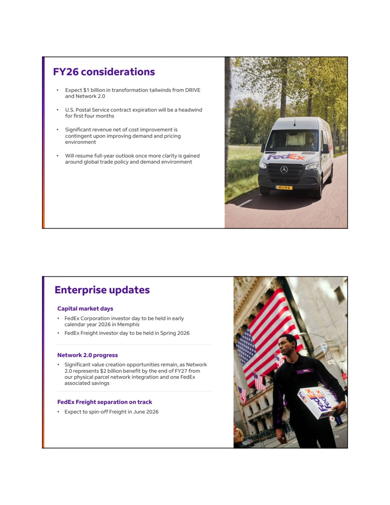 FY26 considerations
• Expect $1 billion in transformation tailwinds from DRIVE 
and Network 2.0
• U.S. Postal Service contract expiration will be a headwind 
for first four months
• Significant revenue net of cost improvement is 
contingent upon improving demand and pricing 
environment 
• Will resume full-year outlook once more clarity is gained 
around global trade policy and demand environment 
23
Enterprise updates
FedEx Freight separation on track
• Expect to spin-off Freight in June 2026
Capital market days 
• FedEx Corporation investor day to be held in early 
calendar year 2026 in Memphis 
• FedEx Freight investor day to be held in Spring 2026
Network 2.0 progress
• Significant value creation opportunities remain, as Network 
2.0 represents $2 billion benefit by the end of FY27 from 
our physical parcel network integration and one FedEx 
associated savings
24