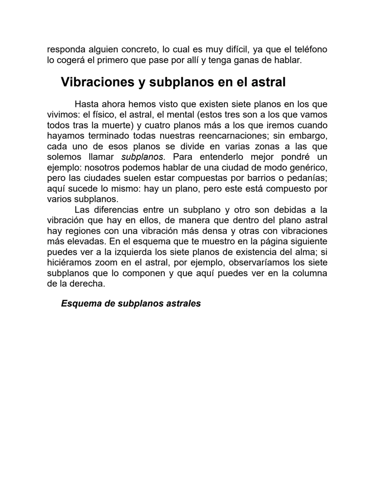 responda alguien concreto, lo cual es muy difícil, ya que el teléfono
lo cogerá el primero que pase por allí y tenga ganas de hablar.
Vibraciones y subplanos en el astral
Hasta ahora hemos visto que existen siete planos en los que
vivimos: el físico, el astral, el mental (estos tres son a los que vamos
todos tras la muerte) y cuatro planos más a los que iremos cuando
hayamos terminado todas nuestras reencarnaciones; sin embargo,
cada uno de esos planos se divide en varias zonas a las que
solemos llamar subplanos. Para entenderlo mejor pondré un
ejemplo: nosotros podemos hablar de una ciudad de modo genérico,
pero las ciudades suelen estar compuestas por barrios o pedanías;
aquí sucede lo mismo: hay un plano, pero este está compuesto por
varios subplanos.
Las diferencias entre un subplano y otro son debidas a la
vibración que hay en ellos, de manera que dentro del plano astral
hay regiones con una vibración más densa y otras con vibraciones
más elevadas. En el esquema que te muestro en la página siguiente
puedes ver a la izquierda los siete planos de existencia del alma; si
hiciéramos zoom en el astral, por ejemplo, observaríamos los siete
subplanos que lo componen y que aquí puedes ver en la columna
de la derecha.
Esquema de subplanos astrales