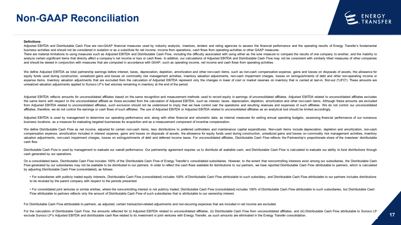 Non-GAAP Reconciliation
17
Definitions
For Distributable Cash Flow attributable to partners, as adjusted, certain transaction-related adjustments and non-recurring expenses that are included in net income are excluded.
For the calculation of Distributable Cash Flow, the amounts reflected for (i) Adjusted EBITDA related to unconsolidated affiliates, (ii) Distributable Cash Flow from unconsolidated affiliates, and (iii) Distributable Cash Flow attributable to Sunoco LP
exclude Sunoco LP’s Adjusted EBITDA and distributable cash flow related to its investment in joint ventures with Energy Transfer, as such amounts are eliminated in the Energy Transfer consolidation.
• For subsidiaries with publicly traded equity interests, Distributable Cash Flow (consolidated) includes 100% of Distributable Cash Flow attributable to such subsidiary, and Distributable Cash Flow attributable to our partners includes distributions 
to be received by the parent company with respect to the periods presented.
• For consolidated joint ventures or similar entities, where the noncontrolling interest is not publicly traded, Distributable Cash Flow (consolidated) includes 100% of Distributable Cash Flow attributable to such subsidiaries, but Distributable Cash 
Flow attributable to partners reflects only the amount of Distributable Cash Flow of such subsidiaries that is attributable to our ownership interest.
Adjusted EBITDA and Distributable Cash Flow are non-GAAP financial measures used by industry analysts, investors, lenders and rating agencies to assess the financial performance and the operating results of Energy Transfer’s fundamental
business activities and should not be considered in isolation or as a substitute for net income, income from operations, cash flows from operating activities or other GAAP measures.
There are material limitations to using measures such as Adjusted EBITDA and Distributable Cash Flow, including the difficulty associated with using either as the sole measure to compare the results of one company to another, and the inability to
analyze certain significant items that directly affect a company’s net income or loss or cash flows. In addition, our calculations of Adjusted EBITDA and Distributable Cash Flow may not be consistent with similarly titled measures of other companies
and should be viewed in conjunction with measures that are computed in accordance with GAAP, such as operating income, net income and cash flows from operating activities.
We define Adjusted EBITDA as total partnership earnings before interest, taxes, depreciation, depletion, amortization and other non-cash items, such as non-cash compensation expense, gains and losses on disposals of assets, the allowance for
equity funds used during construction, unrealized gains and losses on commodity risk management activities, inventory valuation adjustments, non-cash impairment charges, losses on extinguishments of debt and other non-operating income or
expense items. Inventory valuation adjustments that are excluded from the calculation of Adjusted EBITDA represent only the changes in lower of cost or market reserves on inventory that is carried at last-in, first-out (“LIFO”). These amounts are
unrealized valuation adjustments applied to Sunoco LP’s fuel volumes remaining in inventory at the end of the period. 
Adjusted EBITDA reflects amounts for unconsolidated affiliates based on the same recognition and measurement methods used to record equity in earnings of unconsolidated affiliates. Adjusted EBITDA related to unconsolidated affiliates excludes
the same items with respect to the unconsolidated affiliate as those excluded from the calculation of Adjusted EBITDA, such as interest, taxes, depreciation, depletion, amortization and other non-cash items. Although these amounts are excluded
from Adjusted EBITDA related to unconsolidated affiliates, such exclusion should not be understood to imply that we have control over the operations and resulting revenues and expenses of such affiliates. We do not control our unconsolidated
affiliates; therefore, we do not control the earnings or cash flows of such affiliates. The use of Adjusted EBITDA or Adjusted EBITDA related to unconsolidated affiliates as an analytical tool should be limited accordingly. 
We define Distributable Cash Flow as net income, adjusted for certain non-cash items, less distributions to preferred unitholders and maintenance capital expenditures. Non-cash items include depreciation, depletion and amortization, non-cash
compensation expense, amortization included in interest expense, gains and losses on disposals of assets, the allowance for equity funds used during construction, unrealized gains and losses on commodity risk management activities, inventory
valuation adjustments, non-cash impairment charges, losses on extinguishments of debt and deferred income taxes. For unconsolidated affiliates, Distributable Cash Flow reflects the Partnership’s proportionate share of the investees’ distributable
cash flow.
On a consolidated basis, Distributable Cash Flow includes 100% of the Distributable Cash Flow of Energy Transfer’s consolidated subsidiaries. However, to the extent that noncontrolling interests exist among our subsidiaries, the Distributable Cash
Flow generated by our subsidiaries may not be available to be distributed to our partners. In order to reflect the cash flows available for distributions to our partners, we have reported Distributable Cash Flow attributable to partners, which is calculated
by adjusting Distributable Cash Flow (consolidated), as follows:
Adjusted EBITDA is used by management to determine our operating performance and, along with other financial and volumetric data, as internal measures for setting annual operating budgets, assessing financial performance of our numerous
business locations, as a measure for evaluating targeted businesses for acquisition and as a measurement component of incentive compensation.
Distributable Cash Flow is used by management to evaluate our overall performance. Our partnership agreement requires us to distribute all available cash, and Distributable Cash Flow is calculated to evaluate our ability to fund distributions through
cash generated by our operations.