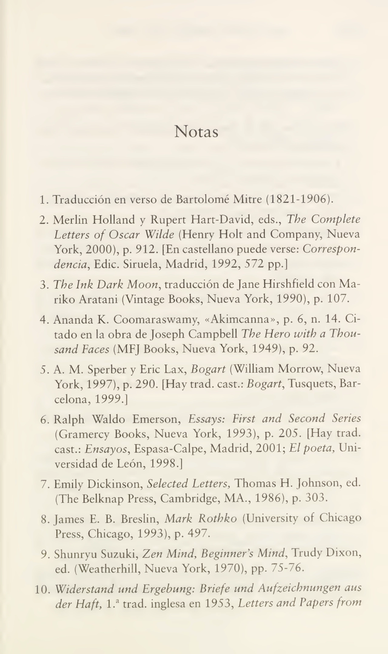 Notas
1. Traducción en verso de Bartolomé Mitre (1821-1906).
2. Merlin Holland y Rupert Hart-David, eds., The Complete
Letters of Oscar Wilde (Henry Holt and Company, Nueva
York, 2000), p. 912. [En castellano puede verse: Correspon¬
dencia, Edic. Siruela, Madrid, 1992, 572 pp.]
3. The Ink Dark Moon, traducción de Jane Hirshfield con Mariko Aratani (Vintage Books, Nueva York, 1990), p. 107.
4. Ananda K. Coomaraswamy, «Akimcanna», p. 6, n. 14. Ci¬
tado en la obra de Joseph Campbell The Hero with a Thousand Faces (MFJ Books, Nueva York, 1949), p. 92.
5. A. M. Sperber y Ene Lax, Bogart (William Morrow, Nueva
York, 1997), p. 290. [Hay trad. cast.: Bogart, Tusquets, Bar¬
celona, 1999.]
6. Ralph Waldo Emerson, Essays: First and Second Series
(Gramercy Books, Nueva York, 1993), p. 205. [Hay trad.
cast.: Ensayos, Espasa-Calpe, Madrid, 2001; El poeta. Uni¬
versidad de León, 1998.]
7. Emily Dickinson, Selected Letters, Thomas H. Johnson, ed.
(The Belknap Press, Cambridge, MA., 1986), p. 303.
8. James E. B. Breslin, Mark Rothko (University of Chicago
Press, Chicago, 1993), p. 497.
9. Shunryu Suzuki, Zen Mind, Beginners Mind, Trudy Dixon,
ed. (Weatherhill, Nueva York, 1970), pp. 75-76.
10. Widerstand und Ergebung: Briefe und Aufzeichnungen aus
der Haft, 1.a trad. inglesa en 1953, Letters and Papers from