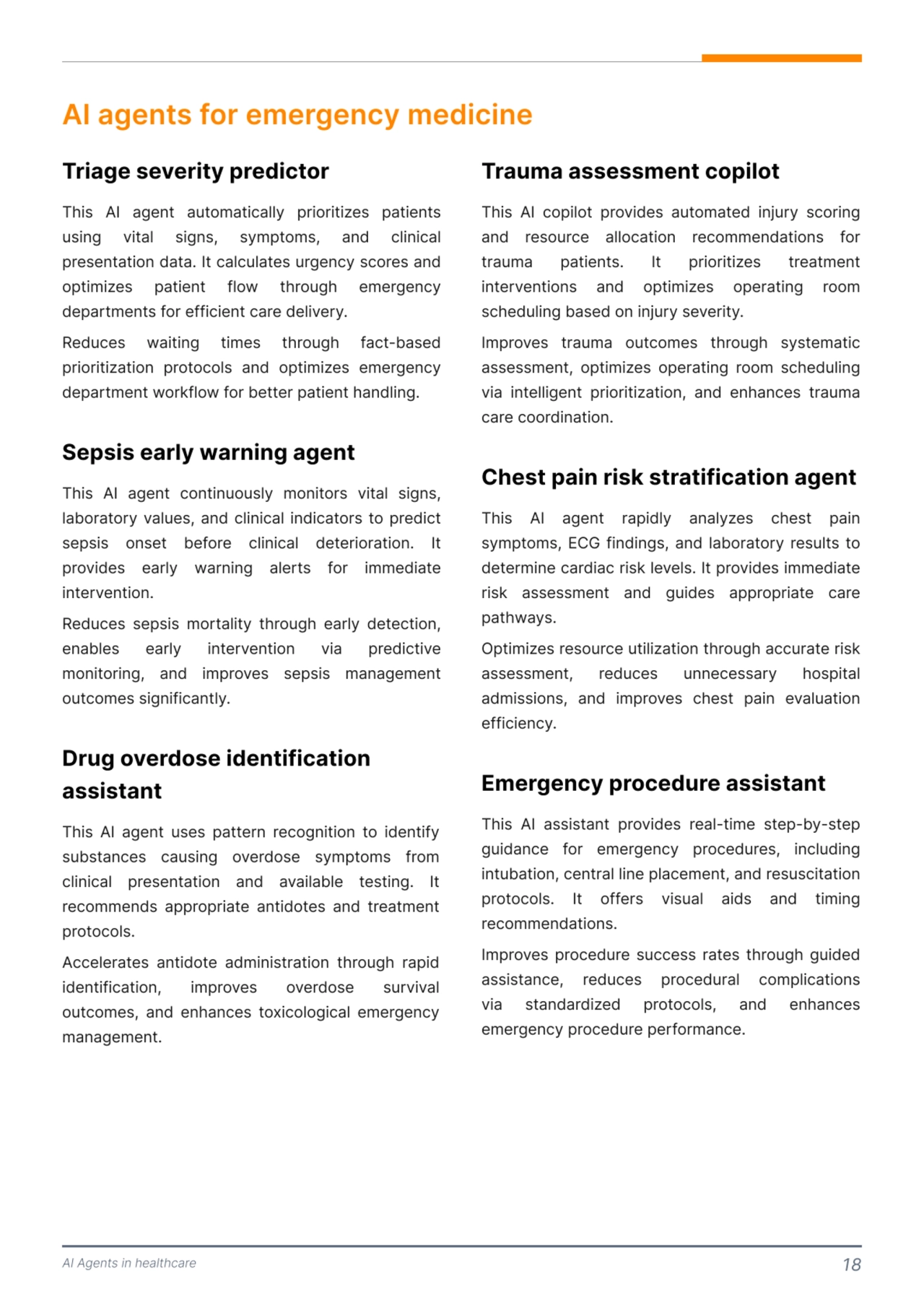 AI Agents in healthcare 18
AI agents for emergency medicine 
This AI agent automatically prioritizes patients 
using vital signs, symptoms, and clinical 
presentation data. It calculates urgency scores and 
optimizes patient flow through emergency 
departments for efficient care delivery. 

Reduces waiting times through fact-based 
prioritization protocols and optimizes emergency 
department workflow for better patient handling. 
This AI agent continuously monitors vital signs, 
laboratory values, and clinical indicators to predict 
sepsis onset before clinical deterioration. It 
provides early warning alerts for immediate 
intervention. 

Reduces sepsis mortality through early detection, 
enables early intervention via predictive 
monitoring, and improves sepsis management 
outcomes significantly. 
Triage severity predictor 
Sepsis early warning agent 
This AI agent uses pattern recognition to identify 
substances causing overdose symptoms from 
clinical presentation and available testing. It 
recommends appropriate antidotes and treatment 
protocols. 

Accelerates antidote administration through rapid 
identification, improves overdose survival 
outcomes, and enhances toxicological emergency 
management. 
Drug overdose identification 
assistant 
This AI copilot provides automated injury scoring 
and resource allocation recommendations for 
trauma patients. It prioritizes treatment 
interventions and optimizes operating room 
scheduling based on injury severity. 

Improves trauma outcomes through systematic 
assessment, optimizes operating room scheduling 
via intelligent prioritization, and enhances trauma 
care coordination. 
This AI assistant provides real-time step-by-step 
guidance for emergency procedures, including 
intubation, central line placement, and resuscitation 
protocols. It offers visual aids and timing 
recommendations. 

Improves procedure success rates through guided 
assistance, reduces procedural complications 
via standardized protocols, and enhances 
emergency procedure performance. 
Trauma assessment copilot
This AI agent rapidly analyzes chest pain 
symptoms, ECG findings, and laboratory results to 
determine cardiac risk levels. It provides immediate 
risk assessment and guides appropriate care 
pathways. 

Optimizes resource utilization through accurate risk 
assessment, reduces unnecessary hospital 
admissions, and improves chest pain evaluation 
efficiency. 
Chest pain risk stratification agent 
Emergency procedure assistant 