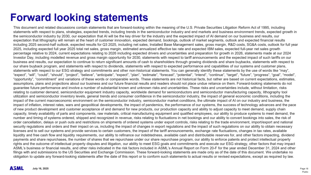 July 16, 2025 Page 18
Public
This document and related discussions contain statements that are forward-looking within the meaning of the U.S. Private Securities Litigation Reform Act of 1995, including 
statements with respect to plans, strategies, expected trends, including trends in the semiconductor industry and end markets and business environment trends, expected growth in 
the semiconductor industry by 2030, our expectation that AI will be the key driver for the industry and the expected impact of AI demand on our business and results, our 
expectation that lithography will remain at the heart of customer innovation, expected demand, bookings, outlook of market segments, outlook and expected financial results 
including 2025 second-half outlook, expected results for Q3 2025, including net sales, Installed Base Management sales, gross margin, R&D costs, SG&A costs, outlook for full year 
2025, including expected full year 2025 total net sales, gross margin, estimated annualized effective tax rate and expected IBM sales, expected full-year net sales growth 
percentage relative to 2024, current expectations relating to 2026 including expected drivers and uncertainties and preparation for growth in 2026, statements made at our 2024 
Investor Day, including modelled revenue and gross margin opportunity for 2030, statements with respect to tariff announcements and the expected impact of such tariffs on our 
business and results, our expectation to continue to return significant amounts of cash to shareholders through growing dividends and share buybacks, statements with respect to 
our share buyback program, and statements with respect to dividends, statements with respect to expected performance and capabilities of our systems and customer plans, 
statements with respect to our ESG strategy and commitments and other non-historical statements. You can generally identify these statements by the use of words like “may”, 
“expect”, “will”, “could”, “should”, “project”, “believe”, “anticipate”, “expect”, “plan”, “estimate”, “forecast”, “potential”, “intend”, “continue”, “target”, “future”, “progress”, “goal”, “model”, 
“opportunity”, “commitment” and variations of these words or comparable words. These statements are not historical facts, but rather are based on current expectations, estimates, 
assumptions, plans and projections about our business and our future financial results and readers should not place undue reliance on them. Forward-looking statements do not 
guarantee future performance and involve a number of substantial known and unknown risks and uncertainties. These risks and uncertainties include, without limitation, risks 
relating to customer demand, semiconductor equipment industry capacity, worldwide demand for semiconductors and semiconductor manufacturing capacity, lithography tool 
utilization and semiconductor inventory levels, general trends and consumer confidence in the semiconductor industry, the impact of general economic conditions, including the 
impact of the current macroeconomic environment on the semiconductor industry, semiconductor market conditions, the ultimate impact of AI on our industry and business, the 
impact of inflation, interest rates, wars and geopolitical developments, the impact of pandemics, the performance of our systems, the success of technology advances and the pace 
of new product development and customer acceptance of and demand for new products, our production capacity and ability to adjust capacity to meet demand, supply chain 
capacity, timely availability of parts and components, raw materials, critical manufacturing equipment and qualified employees, our ability to produce systems to meet demand, the 
number and timing of systems ordered, shipped and recognized in revenue, risks relating to fluctuations in net bookings and our ability to convert bookings into sales, the risk of 
order cancellation, delays or push outs and restrictions on shipments of ordered systems under export controls, risks relating to the trade environment, import/export and national 
security regulations and orders and their impact on us, including the impact of changes in export regulations and the impact of such regulations on our ability to obtain necessary 
licenses and to sell our systems and provide services to certain customers, the impact of the tariff announcements, exchange rate fluctuations, changes in tax rates, available 
liquidity and free cash flow and liquidity requirements, our ability to refinance our indebtedness, available cash and distributable reserves for, and other factors impacting, dividend 
payments and share repurchases, the number of shares that we repurchase under our share repurchase program, our ability to enforce patents and protect intellectual property 
rights and the outcome of intellectual property disputes and litigation, our ability to meet ESG goals and commitments and execute our ESG strategy, other factors that may impact 
ASML’s business or financial results, and other risks indicated in the risk factors included in ASML’s Annual Report on Form 20-F for the year ended December 31, 2024 and other 
filings with and submissions to the US Securities and Exchange Commission. These forward-looking statements are made only as of the date of this document. We undertake no 
obligation to update any forward-looking statements after the date of this report or to conform such statements to actual results or revised expectations, except as required by law.
Forward looking statements 