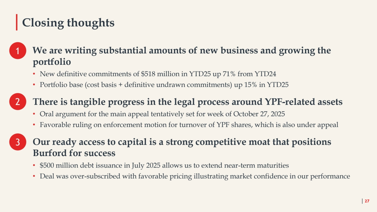 Closing thoughts
27
We are writing substantial amounts of new business and growing the 
portfolio 
• New definitive commitments of $518 million in YTD25 up 71% from YTD24
• Portfolio base (cost basis + definitive undrawn commitments) up 15% in YTD25
There is tangible progress in the legal process around YPF-related assets 
• Oral argument for the main appeal tentatively set for week of October 27, 2025
• Favorable ruling on enforcement motion for turnover of YPF shares, which is also under appeal 
Our ready access to capital is a strong competitive moat that positions 
Burford for success
• $500 million debt issuance in July 2025 allows us to extend near-term maturities
• Deal was over-subscribed with favorable pricing illustrating market confidence in our performance
1
2
3