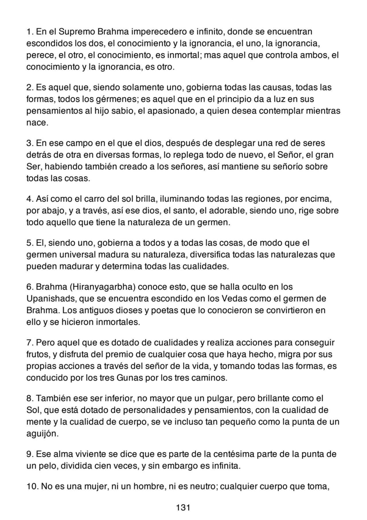 1. En el Supremo Brahma imperecedero e infinito, donde se encuentran
escondidos los dos, el conocimiento y la ignorancia, el uno, la ignorancia,
perece, el otro, el conocimiento, es inmortal; mas aquel que controla ambos, el
conocimiento y la ignorancia, es otro.
2. Es aquel que, siendo solamente uno, gobierna todas las causas, todas las
formas, todos los gérmenes; es aquel que en el principio da a luz en sus
pensamientos al hijo sabio, el apasionado, a quien desea contemplar mientras
nace.
3. En ese campo en el que el dios, después de desplegar una red de seres
detrás de otra en diversas formas, lo replega todo de nuevo, el Señor, el gran
Ser, habiendo también creado a los señores, así mantiene su señorío sobre
todas las cosas.
4. Así como el carro del sol brilla, iluminando todas las regiones, por encima,
por abajo, y a través, así ese dios, el santo, el adorable, siendo uno, rige sobre
todo aquello que tiene la naturaleza de un germen.
5. El, siendo uno, gobierna a todos y a todas las cosas, de modo que el
germen universal madura su naturaleza, diversifica todas las naturalezas que
pueden madurar y determina todas las cualidades.
6. Brahma (Hiranyagarbha) conoce esto, que se halla oculto en los
Upanishads, que se encuentra escondido en los Vedas como el germen de
Brahma. Los antiguos dioses y poetas que lo conocieron se convirtieron en
ello y se hicieron inmortales.
7. Pero aquel que es dotado de cualidades y realiza acciones para conseguir
frutos, y disfruta del premio de cualquier cosa que haya hecho, migra por sus
propias acciones a través del señor de la vida, y tomando todas las formas, es
conducido por los tres Gunas por los tres caminos.
8. También ese ser inferior, no mayor que un pulgar, pero brillante como el
Sol, que está dotado de personalidades y pensamientos, con la cualidad de
mente y la cualidad de cuerpo, se ve incluso tan pequeño como la punta de un
aguijón.
9. Ese alma viviente se dice que es parte de la centésima parte de la punta de
un pelo, dividida cien veces, y sin embargo es infinita.
10. No es una mujer, ni un hombre, ni es neutro; cualquier cuerpo que toma,
131