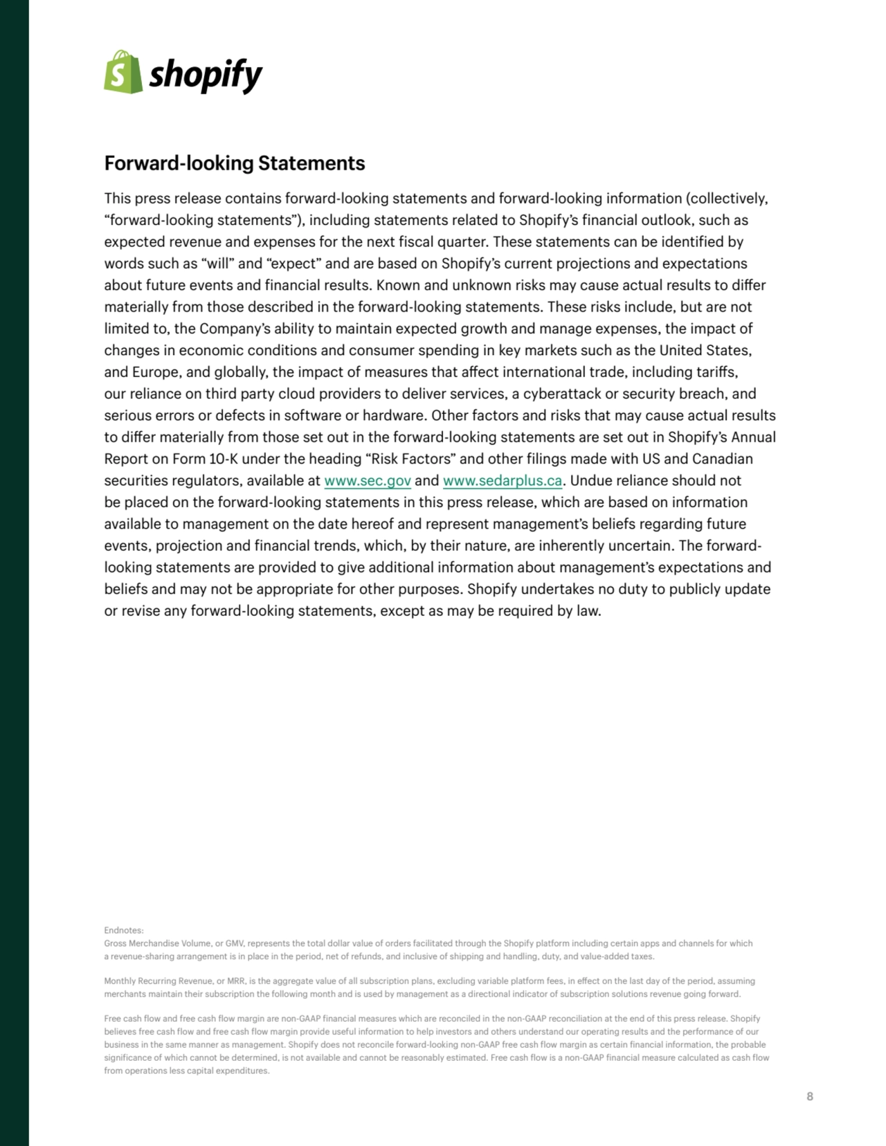 8
Forward-looking Statements
This press release contains forward-looking statements and forward-looking information (collectively, 
“forward-looking statements”), including statements related to Shopify’s financial outlook, such as 
expected revenue and expenses for the next fiscal quarter. These statements can be identified by 
words such as “will” and “expect” and are based on Shopify’s current projections and expectations 
about future events and financial results. Known and unknown risks may cause actual results to differ 
materially from those described in the forward-looking statements. These risks include, but are not 
limited to, the Company’s ability to maintain expected growth and manage expenses, the impact of 
changes in economic conditions and consumer spending in key markets such as the United States, 
and Europe, and globally, the impact of measures that affect international trade, including tariffs, 
our reliance on third party cloud providers to deliver services, a cyberattack or security breach, and 
serious errors or defects in software or hardware. Other factors and risks that may cause actual results 
to differ materially from those set out in the forward-looking statements are set out in Shopify’s Annual 
Report on Form 10-K under the heading “Risk Factors” and other filings made with US and Canadian 
securities regulators, available at www.sec.gov and www.sedarplus.ca. Undue reliance should not 
be placed on the forward-looking statements in this press release, which are based on information 
available to management on the date hereof and represent management’s beliefs regarding future 
events, projection and financial trends, which, by their nature, are inherently uncertain. The forwardlooking statements are provided to give additional information about management’s expectations and 
beliefs and may not be appropriate for other purposes. Shopify undertakes no duty to publicly update 
or revise any forward-looking statements, except as may be required by law.
Endnotes:
Gross Merchandise Volume, or GMV, represents the total dollar value of orders facilitated through the Shopify platform including certain apps and channels for which 
a revenue-sharing arrangement is in place in the period, net of refunds, and inclusive of shipping and handling, duty, and value-added taxes.
Monthly Recurring Revenue, or MRR, is the aggregate value of all subscription plans, excluding variable platform fees, in effect on the last day of the period, assuming 
merchants maintain their subscription the following month and is used by management as a directional indicator of subscription solutions revenue going forward.
Free cash flow and free cash flow margin are non-GAAP financial measures which are reconciled in the non-GAAP reconciliation at the end of this press release. Shopify 
believes free cash flow and free cash flow margin provide useful information to help investors and others understand our operating results and the performance of our 
business in the same manner as management. Shopify does not reconcile forward-looking non-GAAP free cash flow margin as certain financial information, the probable 
significance of which cannot be determined, is not available and cannot be reasonably estimated. Free cash flow is a non-GAAP financial measure calculated as cash flow 
from operations less capital expenditures.