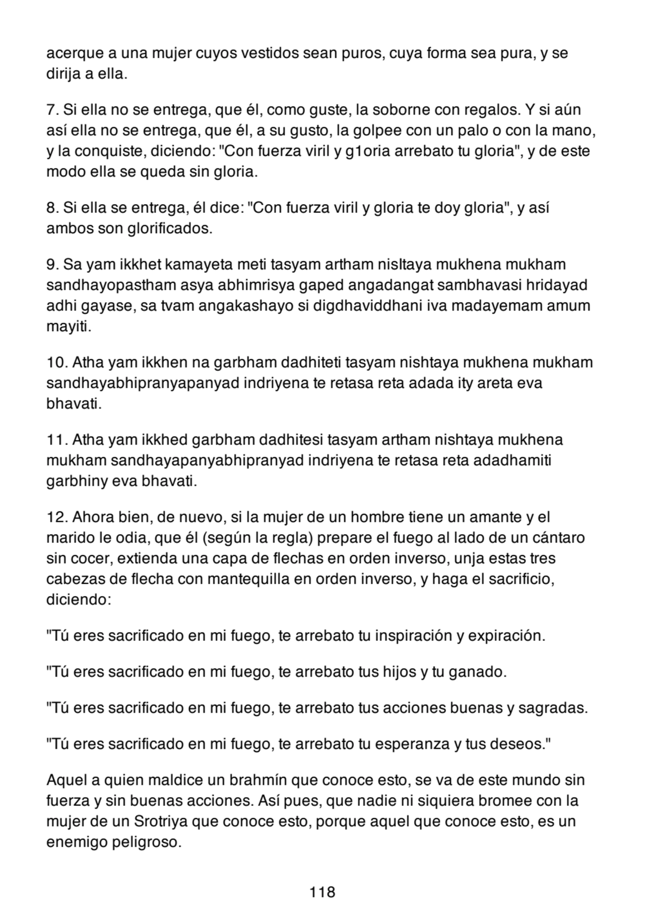 acerque a una mujer cuyos vestidos sean puros, cuya forma sea pura, y se
dirija a ella.
7. Si ella no se entrega, que él, como guste, la soborne con regalos. Y si aún
así ella no se entrega, que él, a su gusto, la golpee con un palo o con la mano,
y la conquiste, diciendo: "Con fuerza viril y g1oria arrebato tu gloria", y de este
modo ella se queda sin gloria.
8. Si ella se entrega, él dice: "Con fuerza viril y gloria te doy gloria", y así
ambos son glorificados.
9. Sa yam ikkhet kamayeta meti tasyam artham nisItaya mukhena mukham
sandhayopastham asya abhimrisya gaped angadangat sambhavasi hridayad
adhi gayase, sa tvam angakashayo si digdhaviddhani iva madayemam amum
mayiti.
10. Atha yam ikkhen na garbham dadhiteti tasyam nishtaya mukhena mukham
sandhayabhipranyapanyad indriyena te retasa reta adada ity areta eva
bhavati.
11. Atha yam ikkhed garbham dadhitesi tasyam artham nishtaya mukhena
mukham sandhayapanyabhipranyad indriyena te retasa reta adadhamiti
garbhiny eva bhavati.
12. Ahora bien, de nuevo, si la mujer de un hombre tiene un amante y el
marido le odia, que él (según la regla) prepare el fuego al lado de un cántaro
sin cocer, extienda una capa de flechas en orden inverso, unja estas tres
cabezas de flecha con mantequilla en orden inverso, y haga el sacrificio,
diciendo:
"Tú eres sacrificado en mi fuego, te arrebato tu inspiración y expiración.
"Tú eres sacrificado en mi fuego, te arrebato tus hijos y tu ganado.
"Tú eres sacrificado en mi fuego, te arrebato tus acciones buenas y sagradas.
"Tú eres sacrificado en mi fuego, te arrebato tu esperanza y tus deseos."
Aquel a quien maldice un brahmín que conoce esto, se va de este mundo sin
fuerza y sin buenas acciones. Así pues, que nadie ni siquiera bromee con la
mujer de un Srotriya que conoce esto, porque aquel que conoce esto, es un
enemigo peligroso.
118