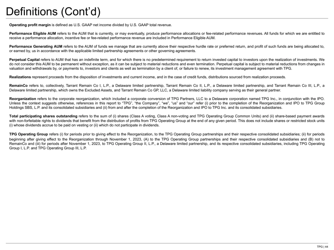 TPG | 44
Definitions (Cont’d)
Operating profit margin is defined as U.S. GAAP net income divided by U.S. GAAP total revenue. 
Performance Eligible AUM refers to the AUM that is currently, or may eventually, produce performance allocations or fee-related performance revenues. All funds for which we are entitled to 
receive a performance allocation, incentive fee or fee-related performance revenue are included in Performance Eligible AUM.
Performance Generating AUM refers to the AUM of funds we manage that are currently above their respective hurdle rate or preferred return, and profit of such funds are being allocated to, 
or earned by, us in accordance with the applicable limited partnership agreements or other governing agreements.
Perpetual Capital refers to AUM that has an indefinite term, and for which there is no predetermined requirement to return invested capital to investors upon the realization of investments. We 
do not consider this AUM to be permanent without exception, as it can be subject to material reductions and even termination. Perpetual capital is subject to material reductions from changes in 
valuation and withdrawals by, or payments to, investors and clients as well as termination by a client of, or failure to renew, its investment management agreement with TPG.
Realizations represent proceeds from the disposition of investments and current income, and in the case of credit funds, distributions sourced from realization proceeds.
RemainCo refers to, collectively, Tarrant Remain Co I, L.P., a Delaware limited partnership, Tarrant Remain Co II, L.P., a Delaware limited partnership, and Tarrant Remain Co III, L.P., a 
Delaware limited partnership, which owns the Excluded Assets, and Tarrant Remain Co GP, LLC, a Delaware limited liability company serving as their general partner.
Reorganization refers to the corporate reorganization, which included a corporate conversion of TPG Partners, LLC to a Delaware corporation named TPG Inc., in conjunction with the IPO. 
Unless the context suggests otherwise, references in this report to “TPG”, “the Company”, “we”, “us” and “our” refer (i) prior to the completion of the Reorganization and IPO to TPG Group 
Holdings SBS, L.P. and its consolidated subsidiaries and (ii) from and after the completion of the Reorganization and IPO to TPG Inc. and its consolidated subsidiaries. 
Total participating shares outstanding refers to the sum of (i) shares (Class A voting, Class A non-voting and TPG Operating Group Common Units) and (ii) share-based payment awards 
with non-forfeitable rights to dividends that benefit from the distribution of profits from TPG Operating Group at the end of any given period. This does not include shares or restricted stock units 
(i) whose dividends accrue to be paid on vesting or (ii) which do not participate in dividends.
TPG Operating Group refers (i) for periods prior to giving effect to the Reorganization, to the TPG Operating Group partnerships and their respective consolidated subsidiaries; (ii) for periods 
beginning after giving effect to the Reorganization through November 1, 2023, (A) to the TPG Operating Group partnerships and their respective consolidated subsidiaries and (B) not to 
RemainCo and (iii) for periods after November 1, 2023, to TPG Operating Group II, L.P., a Delaware limited partnership, and its respective consolidated subsidiaries, including TPG Operating 
Group I, L.P. and TPG Operating Group III, L.P.