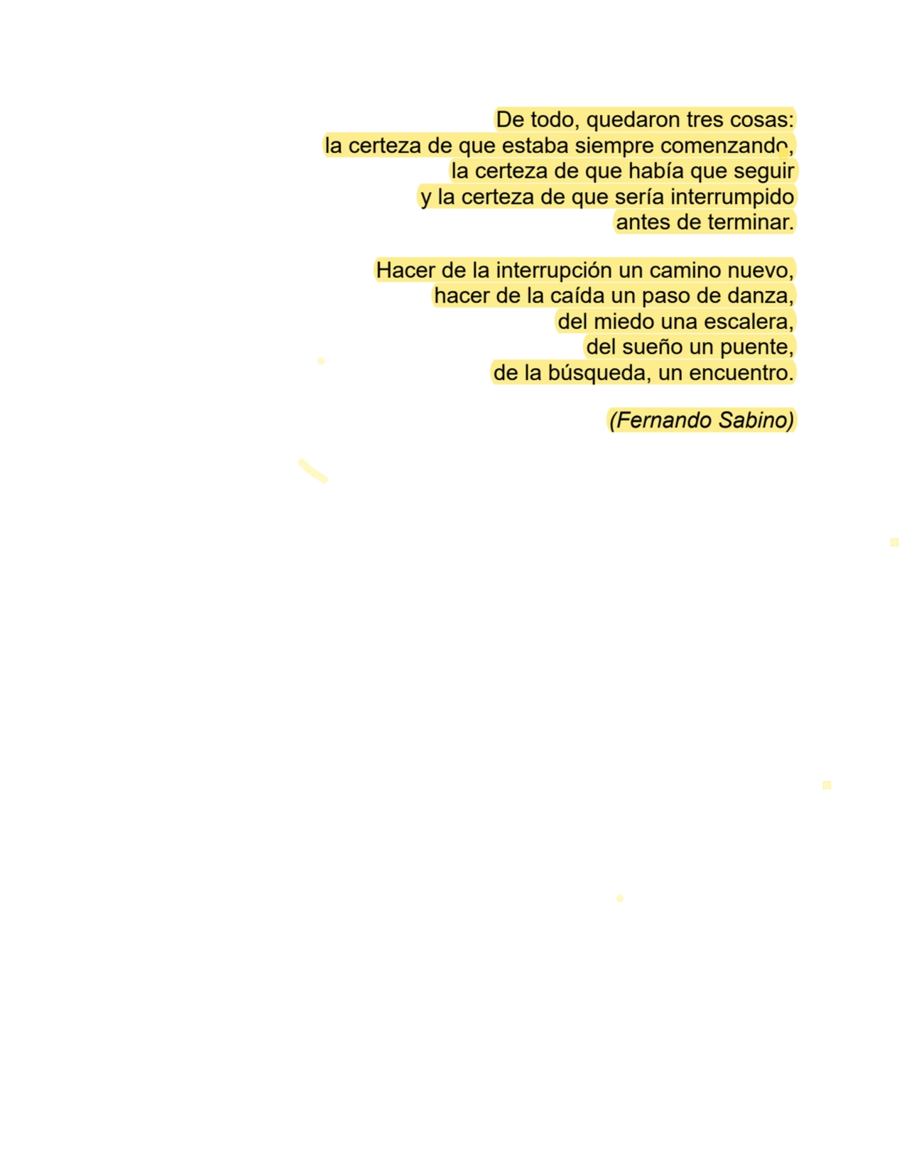 De todo, quedaron tres cosas:
la certeza de que estaba siempre comenzando,
la certeza de que había que seguir
y la certeza de que sería interrumpido
antes de terminar.
Hacer de la interrupción un camino nuevo,
hacer de la caída un paso de danza,
del miedo una escalera,
del sueño un puente,
de la búsqueda, un encuentro.
(Fernando Sabino)
