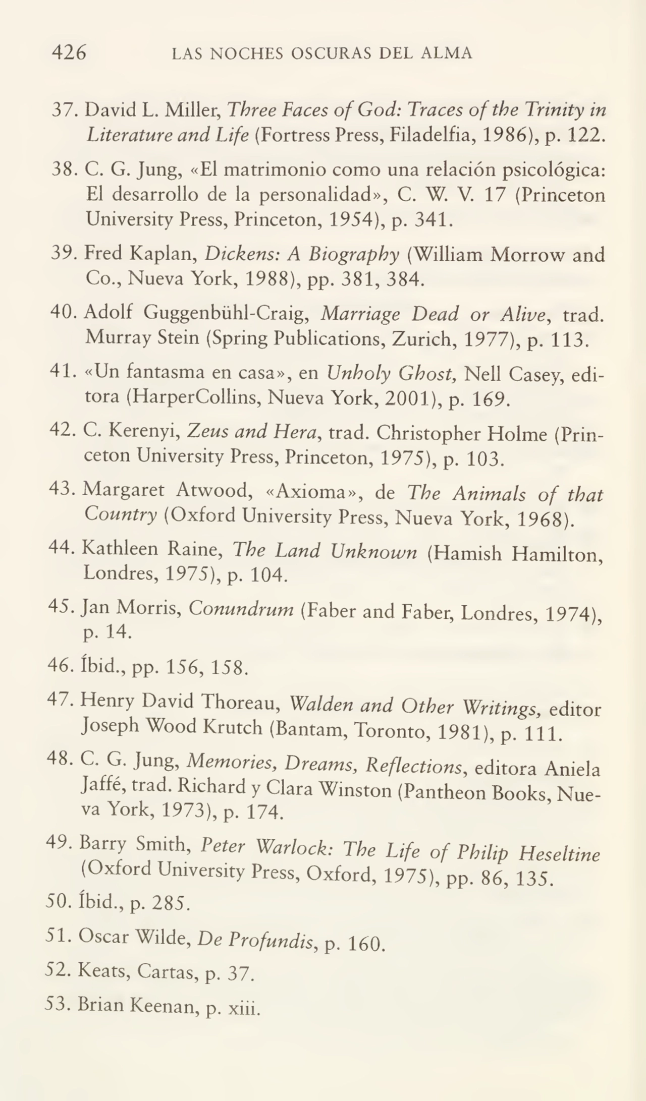 426 LAS NOCHES OSCURAS DEL ALMA
37. David L. Miller, Three Faces of God: Traces oftbe Trinity in
Literature and Life (Fortress Press, Filadelfia, 1986), p. 122.
38. C. G. Jung, «El matrimonio como una relación psicológica:
El desarrollo de la personalidad», C. W. V. 17 (Princeton
University Press, Princeton, 1954), p. 341.
39. Fred Kaplan, Dickens: A Biograpby (William Morrow and
Co., Nueva York, 1988), pp. 381, 384.
40. Adolf Guggenbühl-Craig, Marriage Dead or Alive, trad.
Murray Stein (Spring Publications, Zurich, 1977), p. 113.
41. «Un fantasma en casa», en Unboly Gbost, Nell Casey, edi¬
tora (HarperCollins, Nueva York, 2001), p. 169.
42. C. Kerenyi, Zeus and Hera, trad. Christopher Holme (Prin¬
ceton University Press, Princeton, 1975), p. 103.
43. Margaret Atwood, «Axioma», de Tbe Animáis of tbat
Country (Oxford University Press, Nueva York, 1968).
44. Kathleen Raine, Tbe Land Unknown (Flamish Hamilton,
Londres, 1975), p. 104.
45. Jan Morris, Conundrum (Faber and Faber, Londres, 1974),
p. 14.
46. íbid., pp. 156, 158.
47. Henry David Thoreau, Walden and Other Writings, editor
Joseph Wood Krutch (Bantam, Toronto, 1981), p. 111.
48. C. G. Jung, Mentones, Dreams, Reflections, editora Aniela
Jaffé, trad. Richard y Clara Winston (Pantheon Books Nue¬
va York, 1973), p. 174.
49. Barry Smith, Peter Warlock: The Ufe of Philip Heseltine
(Oxford University Press, Oxford, 1975), pp. 86, 135.
50. íbid., p. 285.
51. Oscar Wilde, De Profunáis, p. 160.
52. Keats, Cartas, p. 37.
53. Brian Keenan, p. xiii.