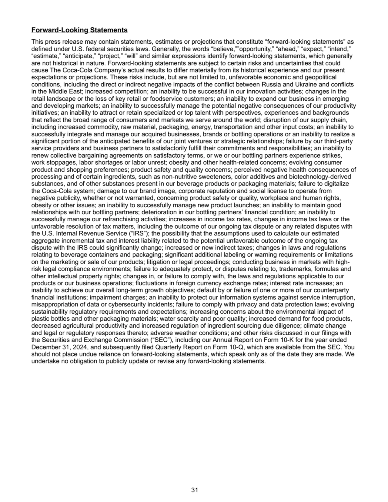 Forward-Looking Statements
This press release may contain statements, estimates or projections that constitute “forward-looking statements” as 
defined under U.S. federal securities laws. Generally, the words “believe,””opportunity,” “ahead,” “expect,” “intend,” 
“estimate,” “anticipate,” “project,” “will” and similar expressions identify forward-looking statements, which generally 
are not historical in nature. Forward-looking statements are subject to certain risks and uncertainties that could 
cause The Coca-Cola Company’s actual results to differ materially from its historical experience and our present 
expectations or projections. These risks include, but are not limited to, unfavorable economic and geopolitical 
conditions, including the direct or indirect negative impacts of the conflict between Russia and Ukraine and conflicts 
in the Middle East; increased competition; an inability to be successful in our innovation activities; changes in the 
retail landscape or the loss of key retail or foodservice customers; an inability to expand our business in emerging 
and developing markets; an inability to successfully manage the potential negative consequences of our productivity 
initiatives; an inability to attract or retain specialized or top talent with perspectives, experiences and backgrounds 
that reflect the broad range of consumers and markets we serve around the world; disruption of our supply chain, 
including increased commodity, raw material, packaging, energy, transportation and other input costs; an inability to 
successfully integrate and manage our acquired businesses, brands or bottling operations or an inability to realize a 
significant portion of the anticipated benefits of our joint ventures or strategic relationships; failure by our third-party 
service providers and business partners to satisfactorily fulfill their commitments and responsibilities; an inability to 
renew collective bargaining agreements on satisfactory terms, or we or our bottling partners experience strikes, 
work stoppages, labor shortages or labor unrest; obesity and other health-related concerns; evolving consumer 
product and shopping preferences; product safety and quality concerns; perceived negative health consequences of 
processing and of certain ingredients, such as non-nutritive sweeteners, color additives and biotechnology-derived 
substances, and of other substances present in our beverage products or packaging materials; failure to digitalize 
the Coca-Cola system; damage to our brand image, corporate reputation and social license to operate from 
negative publicity, whether or not warranted, concerning product safety or quality, workplace and human rights, 
obesity or other issues; an inability to successfully manage new product launches; an inability to maintain good 
relationships with our bottling partners; deterioration in our bottling partners’ financial condition; an inability to 
successfully manage our refranchising activities; increases in income tax rates, changes in income tax laws or the 
unfavorable resolution of tax matters, including the outcome of our ongoing tax dispute or any related disputes with 
the U.S. Internal Revenue Service (“IRS”); the possibility that the assumptions used to calculate our estimated 
aggregate incremental tax and interest liability related to the potential unfavorable outcome of the ongoing tax 
dispute with the IRS could significantly change; increased or new indirect taxes; changes in laws and regulations 
relating to beverage containers and packaging; significant additional labeling or warning requirements or limitations 
on the marketing or sale of our products; litigation or legal proceedings; conducting business in markets with highrisk legal compliance environments; failure to adequately protect, or disputes relating to, trademarks, formulas and 
other intellectual property rights; changes in, or failure to comply with, the laws and regulations applicable to our 
products or our business operations; fluctuations in foreign currency exchange rates; interest rate increases; an 
inability to achieve our overall long-term growth objectives; default by or failure of one or more of our counterparty 
financial institutions; impairment charges; an inability to protect our information systems against service interruption, 
misappropriation of data or cybersecurity incidents; failure to comply with privacy and data protection laws; evolving 
sustainability regulatory requirements and expectations; increasing concerns about the environmental impact of 
plastic bottles and other packaging materials; water scarcity and poor quality; increased demand for food products, 
decreased agricultural productivity and increased regulation of ingredient sourcing due diligence; climate change 
and legal or regulatory responses thereto; adverse weather conditions; and other risks discussed in our filings with 
the Securities and Exchange Commission (“SEC”), including our Annual Report on Form 10-K for the year ended 
December 31, 2024, and subsequently filed Quarterly Report on Form 10-Q, which are available from the SEC. You 
should not place undue reliance on forward-looking statements, which speak only as of the date they are made. We 
undertake no obligation to publicly update or revise any forward-looking statements.
 31