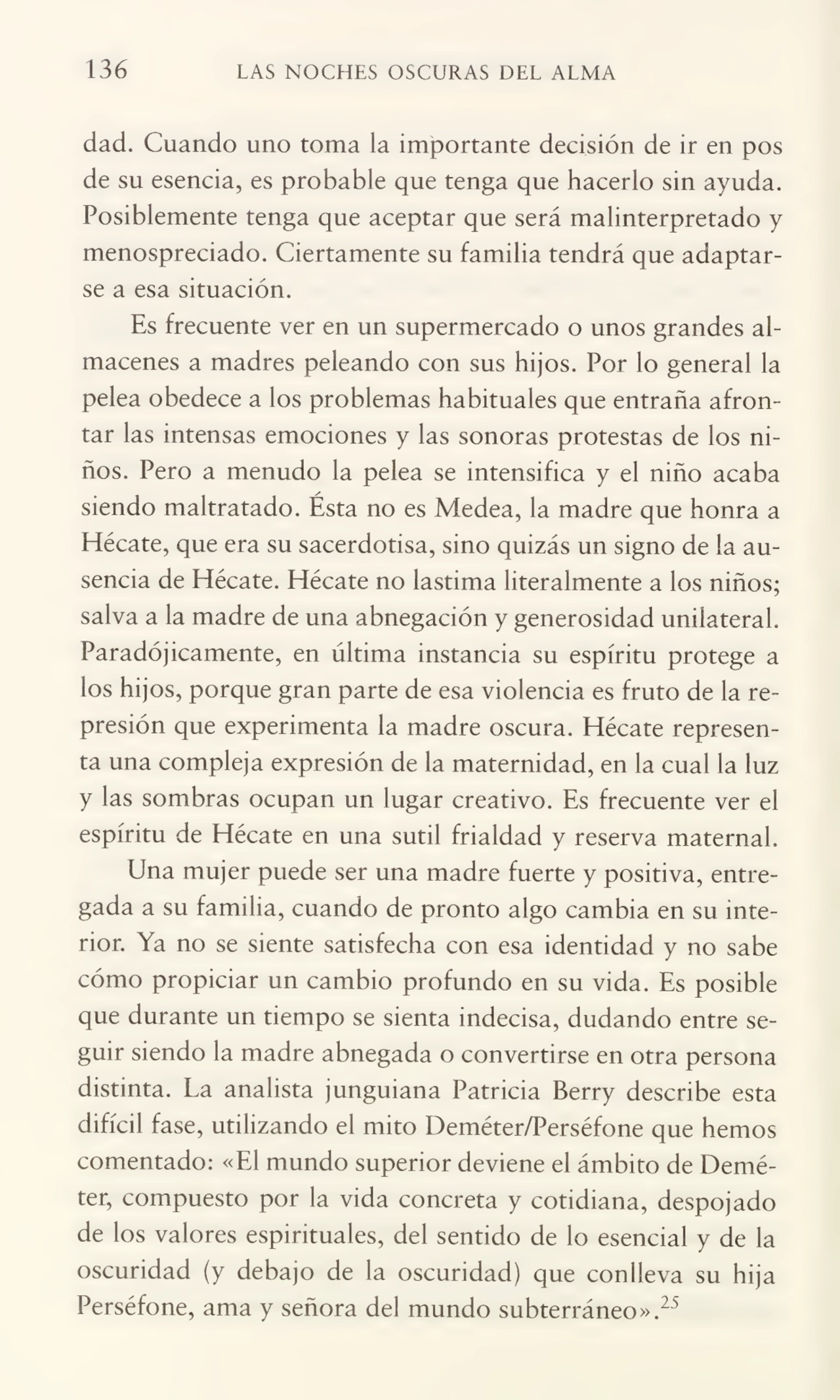 136 LAS NOCHES OSCURAS DEL ALMA
dad. Cuando uno toma la importante decisión de ir en pos
de su esencia, es probable que tenga que hacerlo sin ayuda.
Posiblemente tenga que aceptar que será malinterpretado y
menospreciado. Ciertamente su familia tendrá que adaptar¬
se a esa situación.
Es frecuente ver en un supermercado o unos grandes al¬
macenes a madres peleando con sus hijos. Por lo general la
pelea obedece a los problemas habituales que entraña afron¬
tar las intensas emociones y las sonoras protestas de los ni¬
ños. Pero a menudo la pelea se intensifica y el niño acaba
siendo maltratado. Ésta no es Medea, la madre que honra a
Hécate, que era su sacerdotisa, sino quizás un signo de la au¬
sencia de Hécate. Hécate no lastima literalmente a los niños;
salva a la madre de una abnegación y generosidad unilateral.
Paradójicamente, en última instancia su espíritu protege a
los hijos, porque gran parte de esa violencia es fruto de la re¬
presión que experimenta la madre oscura. Hécate represen¬
ta una compleja expresión de la maternidad, en la cual la luz
y las sombras ocupan un lugar creativo. Es frecuente ver el
espíritu de Hécate en una sutil frialdad y reserva maternal.
Una mujer puede ser una madre fuerte y positiva, entre¬
gada a su familia, cuando de pronto algo cambia en su inte¬
rior. Ya no se siente satisfecha con esa identidad y no sabe
cómo propiciar un cambio profundo en su vida. Es posible
que durante un tiempo se sienta indecisa, dudando entre se¬
guir siendo la madre abnegada o convertirse en otra persona
distinta. La analista junguiana Patricia Berry describe esta
difícil fase, utilizando el mito Deméter/Perséfone que hemos
comentado: «El mundo superior deviene el ámbito de Deméter, compuesto por la vida concreta y cotidiana, despojado
de los valores espirituales, del sentido de lo esencial y de la
oscuridad (y debajo de la oscuridad) que conlleva su hija
Perséfone, ama y señora del mundo subterráneo».25