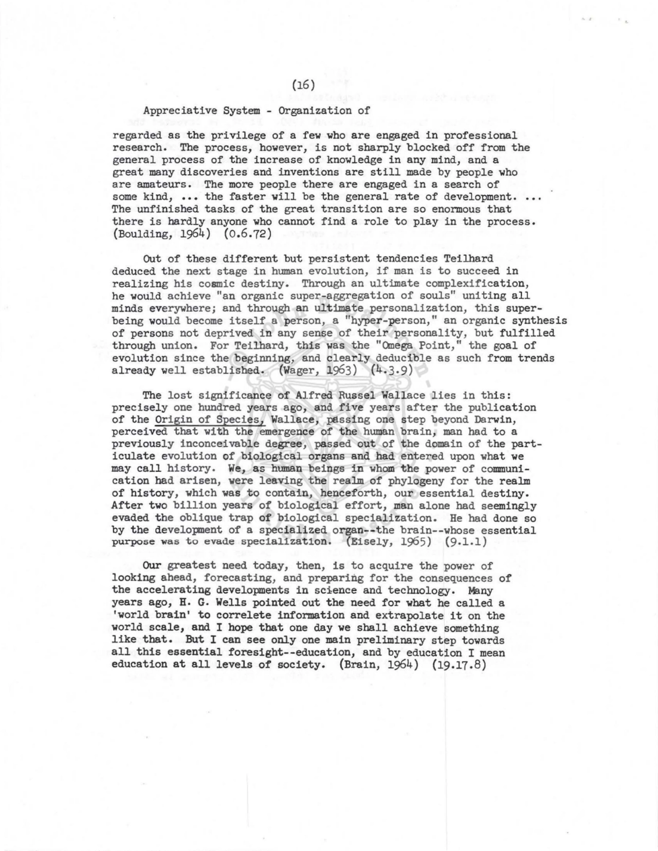(16) 
Appreciative System - Organization of 
regarded as the privilege of a few who are engaged in professional 
research. The process, however, is not sharply blocked off from the 
general process of the increase of knowledge in any mind, and a 
great many discoveries and inventions are still made by people who 
are amateurs. The more people there are engaged in a search of 
some kind, ••• the faster will be the general rate of development. 
The unfinished tasks of the great transition are so enormous that 
there is hardly anyone who cannot find a role to play in the process. 
(Boulding, 1964) (0.6.72) 
Out of these different but persistent tendencies Teilhard 
deduced the next stage in hmnan evolution, if man is to succeed in 
realizing his cosmic destiny. Through an ultimate complexification, 
he would achieve "an organic super-aggregation of souls" uniting all 
minds everywhere; and through an ultimate personalization, this superbeing would become itself a person, a "hyper-person," an organic synthesis 
of persons not deprived in any sense of their personality, but fulfilled 
through union. For Teilhard, this was the "Qnega Point," the goal of 
evolution since the beginning, and clearly deducible as such from trends 
already well established. (Wager, 1963) (4.3.9) 
The lost significance of Alfred Russel Wallace lies in this: 
precisely one hundred years ago, and five years after the publication 
of the Origin of Species, Wallace, pElssing one step beyond Darwin, 
perceived that with the emergence of the human brain, man had to a 
previously inconceivable degree, passed out of the domain of the particulate evolution of biological organs and had entered upon what we 
may call history. We, as human beings in whom the power of communication bad arisen, were leaving the realm of phylogeny for the realm 
of history, which was to contain, henceforth, our essential destiny. 
After two billion years of biological effort, man alone had seemingly 
evaded the oblique trap of biological specialization. He had done so 
by the developnent of a specialized organ--the brain--whose essential 
purpose was to evade specia11zat1on. (E1sely, 1965) (9.1.1) 
Our greatest need today, then, is to acquire the power of 
looking ahead, forecasting, and preparing for the consequences of 
the accelerating developments in science and technology. Many 
years ago, H. G. Wells pointed out the need for what he called a 
'world brain' to correlete information and extrapolate it on the 
world scale, and I hope that one day we shall achieve something 
like that. But I can see only one main preliminary step towards 
all this essential foresight--education, and by education I mean 
education at all levels of society. (Brain, 1964) (19.17.8) 