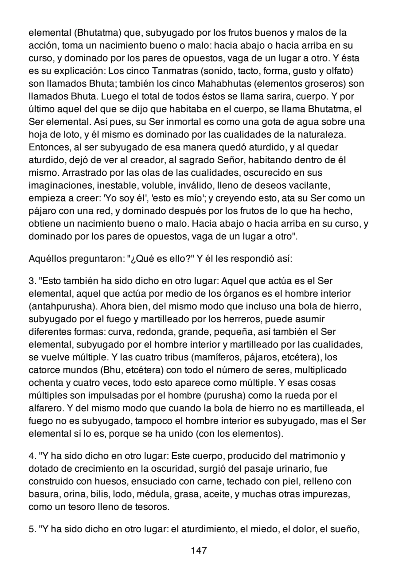 elemental (Bhutatma) que, subyugado por los frutos buenos y malos de la
acción, toma un nacimiento bueno o malo: hacia abajo o hacia arriba en su
curso, y dominado por los pares de opuestos, vaga de un lugar a otro. Y ésta
es su explicación: Los cinco Tanmatras (sonido, tacto, forma, gusto y olfato)
son llamados Bhuta; también los cinco Mahabhutas (elementos groseros) son
llamados Bhuta. Luego el total de todos éstos se llama sarira, cuerpo. Y por
último aquel del que se dijo que habitaba en el cuerpo, se llama Bhutatma, el
Ser elemental. Así pues, su Ser inmortal es como una gota de agua sobre una
hoja de loto, y él mismo es dominado por las cualidades de la naturaleza.
Entonces, al ser subyugado de esa manera quedó aturdido, y al quedar
aturdido, dejó de ver al creador, al sagrado Señor, habitando dentro de él
mismo. Arrastrado por las olas de las cualidades, oscurecido en sus
imaginaciones, inestable, voluble, inválido, lleno de deseos vacilante,
empieza a creer: 'Yo soy él', 'esto es mío'; y creyendo esto, ata su Ser como un
pájaro con una red, y dominado después por los frutos de lo que ha hecho,
obtiene un nacimiento bueno o malo. Hacia abajo o hacia arriba en su curso, y
dominado por los pares de opuestos, vaga de un lugar a otro".
Aquéllos preguntaron: "¿Qué es ello?" Y él les respondió así:
3. "Esto también ha sido dicho en otro lugar: Aquel que actúa es el Ser
elemental, aquel que actúa por medio de los órganos es el hombre interior
(antahpurusha). Ahora bien, del mismo modo que incluso una bola de hierro,
subyugado por el fuego y martilleado por los herreros, puede asumir
diferentes formas: curva, redonda, grande, pequeña, así también el Ser
elemental, subyugado por el hombre interior y martilleado por las cualidades,
se vuelve múltiple. Y las cuatro tribus (mamíferos, pájaros, etcétera), los
catorce mundos (Bhu, etcétera) con todo el número de seres, multiplicado
ochenta y cuatro veces, todo esto aparece como múltiple. Y esas cosas
múltiples son impulsadas por el hombre (purusha) como la rueda por el
alfarero. Y del mismo modo que cuando la bola de hierro no es martilleada, el
fuego no es subyugado, tampoco el hombre interior es subyugado, mas el Ser
elemental sí lo es, porque se ha unido (con los elementos).
4. "Y ha sido dicho en otro lugar: Este cuerpo, producido del matrimonio y
dotado de crecimiento en la oscuridad, surgió del pasaje urinario, fue
construido con huesos, ensuciado con carne, techado con piel, relleno con
basura, orina, bilis, lodo, médula, grasa, aceite, y muchas otras impurezas,
como un tesoro lleno de tesoros.
5. "Y ha sido dicho en otro lugar: el aturdimiento, el miedo, el dolor, el sueño,
147