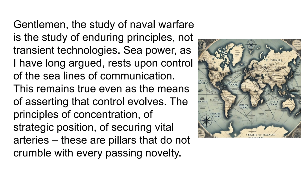 Gentlemen, the study of naval warfare 
is the study of enduring principles, not 
transient techno…