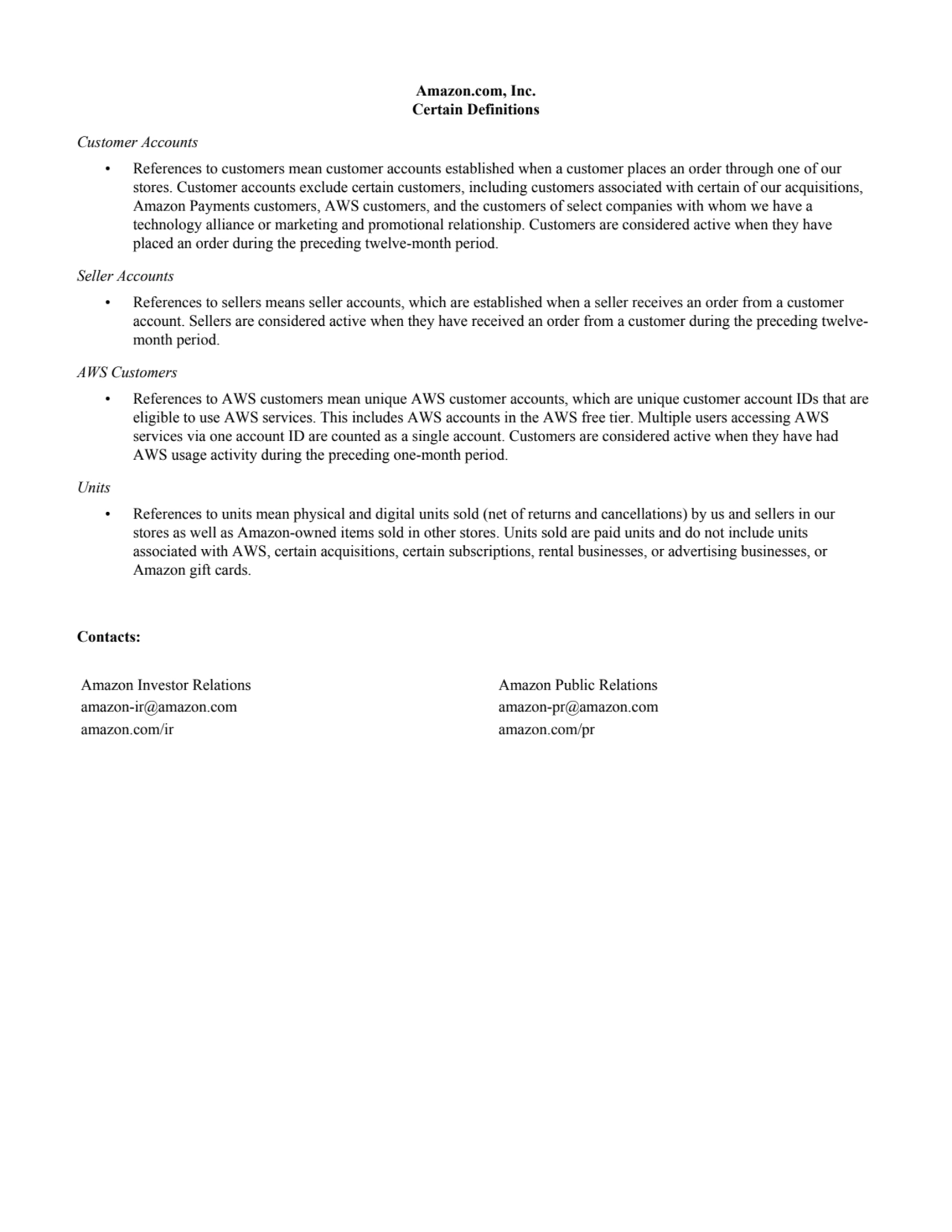 Amazon.com, Inc.
Certain Definitions
Customer Accounts
• References to customers mean customer accounts established when a customer places an order through one of our 
stores. Customer accounts exclude certain customers, including customers associated with certain of our acquisitions, 
Amazon Payments customers, AWS customers, and the customers of select companies with whom we have a 
technology alliance or marketing and promotional relationship. Customers are considered active when they have 
placed an order during the preceding twelve-month period.
Seller Accounts
• References to sellers means seller accounts, which are established when a seller receives an order from a customer 
account. Sellers are considered active when they have received an order from a customer during the preceding twelvemonth period.
AWS Customers
• References to AWS customers mean unique AWS customer accounts, which are unique customer account IDs that are 
eligible to use AWS services. This includes AWS accounts in the AWS free tier. Multiple users accessing AWS 
services via one account ID are counted as a single account. Customers are considered active when they have had 
AWS usage activity during the preceding one-month period.
Units
• References to units mean physical and digital units sold (net of returns and cancellations) by us and sellers in our 
stores as well as Amazon-owned items sold in other stores. Units sold are paid units and do not include units 
associated with AWS, certain acquisitions, certain subscriptions, rental businesses, or advertising businesses, or 
Amazon gift cards.
Contacts:
Amazon Investor Relations Amazon Public Relations
amazon-ir@amazon.com amazon-pr@amazon.com
amazon.com/ir amazon.com/pr