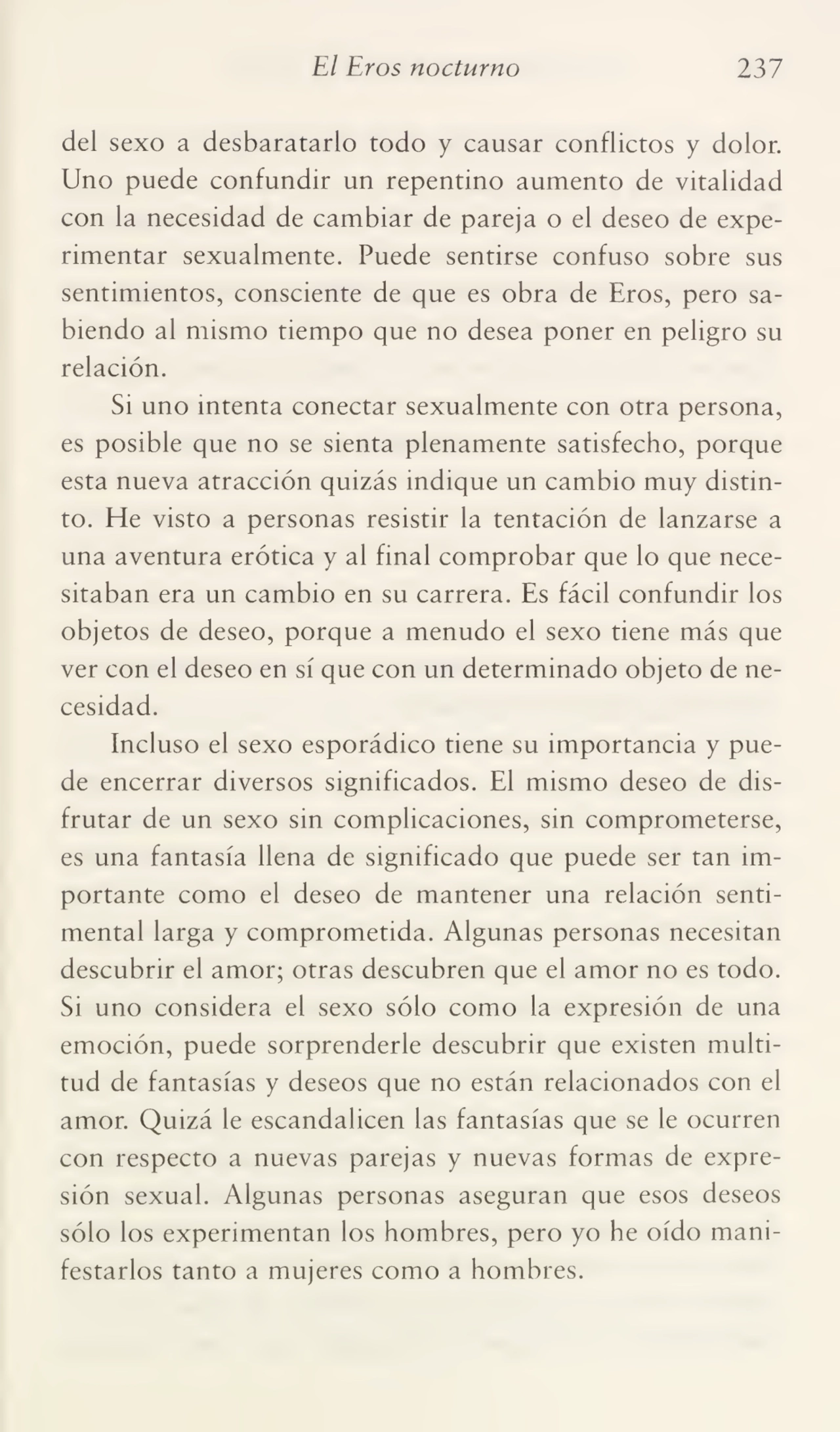 El Eros nocturno 237
del sexo a desbaratarlo todo y causar conflictos y dolor.
Uno puede confundir un repentino aumento de vitalidad
con la necesidad de cambiar de pareja o el deseo de expe¬
rimentar sexualmente. Puede sentirse confuso sobre sus
sentimientos, consciente de que es obra de Eros, pero sa¬
biendo al mismo tiempo que no desea poner en peligro su
relación.
Si uno intenta conectar sexualmente con otra persona,
es posible que no se sienta plenamente satisfecho, porque
esta nueva atracción quizás indique un cambio muy distin¬
to. He visto a personas resistir la tentación de lanzarse a
una aventura erótica y al final comprobar que lo que nece¬
sitaban era un cambio en su carrera. Es fácil confundir los
objetos de deseo, porque a menudo el sexo tiene más que
ver con el deseo en sí que con un determinado objeto de ne¬
cesidad.
Incluso el sexo esporádico tiene su importancia y pue¬
de encerrar diversos significados. El mismo deseo de dis¬
frutar de un sexo sin complicaciones, sin comprometerse,
es una fantasía llena de significado que puede ser tan im¬
portante como el deseo de mantener una relación senti¬
mental larga y comprometida. Algunas personas necesitan
descubrir el amor; otras descubren que el amor no es todo.
Si uno considera el sexo sólo como la expresión de una
emoción, puede sorprenderle descubrir que existen multi¬
tud de fantasías y deseos que no están relacionados con el
amor. Quizá le escandalicen las fantasías que se le ocurren
con respecto a nuevas parejas y nuevas formas de expre¬
sión sexual. Algunas personas aseguran que esos deseos
sólo los experimentan los hombres, pero yo he oído mani¬
festarlos tanto a mujeres como a hombres.