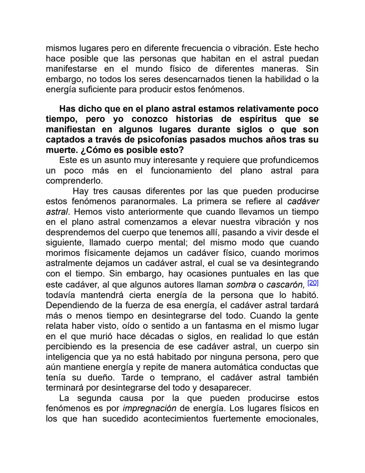 mismos lugares pero en diferente frecuencia o vibración. Este hecho
hace posible que las personas que habitan en el astral puedan
manifestarse en el mundo físico de diferentes maneras. Sin
embargo, no todos los seres desencarnados tienen la habilidad o la
energía suficiente para producir estos fenómenos.
Has dicho que en el plano astral estamos relativamente poco
tiempo, pero yo conozco historias de espíritus que se
manifiestan en algunos lugares durante siglos o que son
captados a través de psicofonías pasados muchos años tras su
muerte. ¿Cómo es posible esto?
Este es un asunto muy interesante y requiere que profundicemos
un poco más en el funcionamiento del plano astral para
comprenderlo.
Hay tres causas diferentes por las que pueden producirse
estos fenómenos paranormales. La primera se refiere al cadáver
astral. Hemos visto anteriormente que cuando llevamos un tiempo
en el plano astral comenzamos a elevar nuestra vibración y nos
desprendemos del cuerpo que tenemos allí, pasando a vivir desde el
siguiente, llamado cuerpo mental; del mismo modo que cuando
morimos físicamente dejamos un cadáver físico, cuando morimos
astralmente dejamos un cadáver astral, el cual se va desintegrando
con el tiempo. Sin embargo, hay ocasiones puntuales en las que
este cadáver, al que algunos autores llaman sombra o cascarón, [20]
todavía mantendrá cierta energía de la persona que lo habitó.
Dependiendo de la fuerza de esa energía, el cadáver astral tardará
más o menos tiempo en desintegrarse del todo. Cuando la gente
relata haber visto, oído o sentido a un fantasma en el mismo lugar
en el que murió hace décadas o siglos, en realidad lo que están
percibiendo es la presencia de ese cadáver astral, un cuerpo sin
inteligencia que ya no está habitado por ninguna persona, pero que
aún mantiene energía y repite de manera automática conductas que
tenía su dueño. Tarde o temprano, el cadáver astral también
terminará por desintegrarse del todo y desaparecer.
La segunda causa por la que pueden producirse estos
fenómenos es por impregnación de energía. Los lugares físicos en
los que han sucedido acontecimientos fuertemente emocionales,