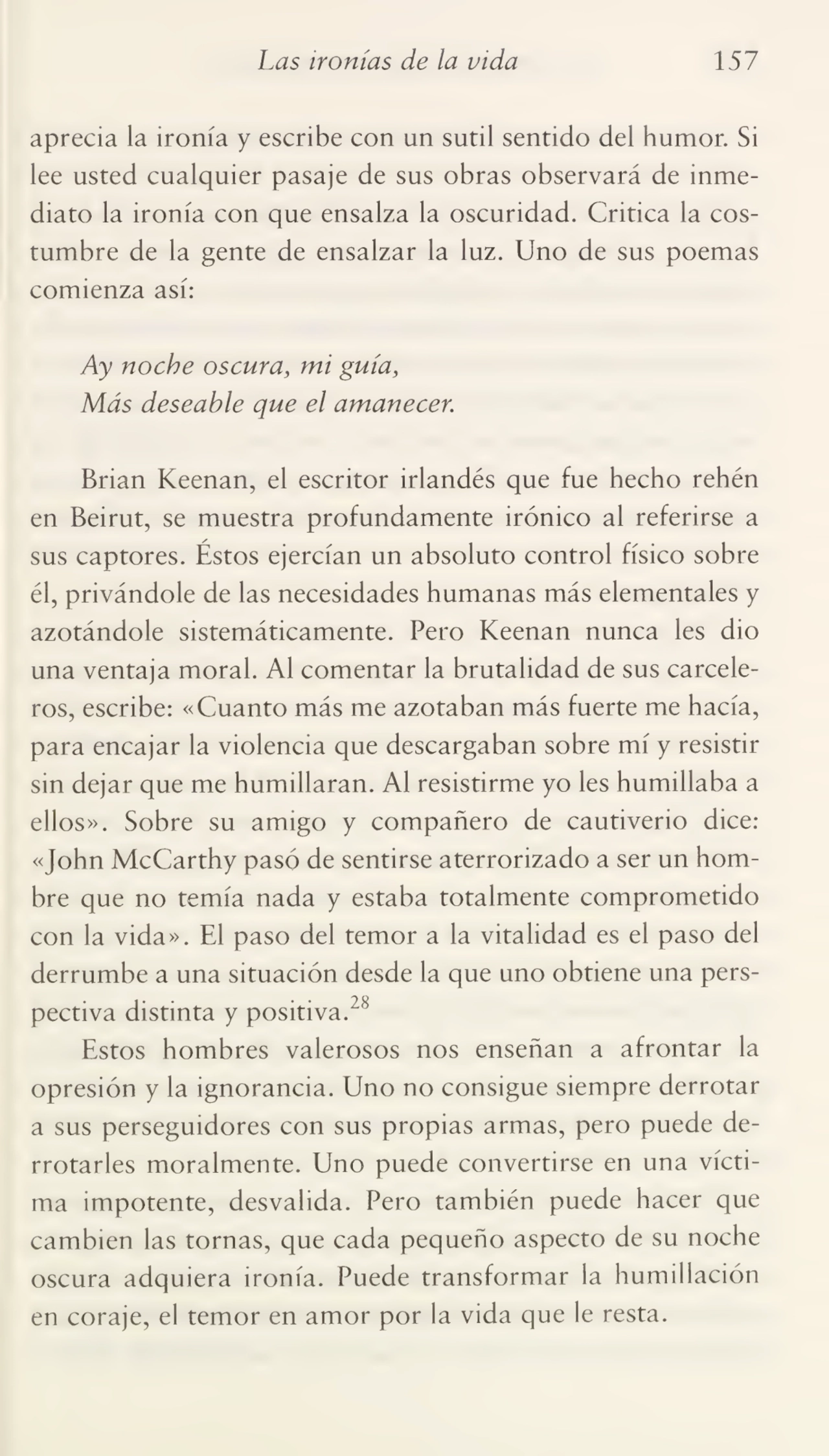 Las ironías de la vida 157
aprecia la ironía y escribe con un sutil sentido del humor. Si
lee usted cualquier pasaje de sus obras observará de inme¬
diato la ironía con que ensalza la oscuridad. Critica la cos¬
tumbre de la gente de ensalzar la luz. Uno de sus poemas
comienza así:
Ay noche oscura, mi guía,
Más deseable que el amanecer.
Brian Keenan, el escritor irlandés que fue hecho rehén
en Beirut, se muestra profundamente irónico al referirse a
sus captores. Éstos ejercían un absoluto control físico sobre
él, privándole de las necesidades humanas más elementales y
azotándole sistemáticamente. Pero Keenan nunca les dio
una ventaja moral. Al comentar la brutalidad de sus carcele¬
ros, escribe: «Cuanto más me azotaban más fuerte me hacía,
para encajar la violencia que descargaban sobre mí y resistir
sin dejar que me humillaran. Al resistirme yo les humillaba a
ellos». Sobre su amigo y compañero de cautiverio dice:
«John McCarthy pasó de sentirse aterrorizado a ser un hom¬
bre que no temía nada y estaba totalmente comprometido
con la vida». El paso del temor a la vitalidad es el paso del
derrumbe a una situación desde la que uno obtiene una pers¬
pectiva distinta y positiva.28
Estos hombres valerosos nos enseñan a afrontar la
opresión y la ignorancia. Uno no consigue siempre derrotar
a sus perseguidores con sus propias armas, pero puede de¬
rrotarles moralmente. Uno puede convertirse en una vícti¬
ma impotente, desvalida. Pero también puede hacer que
cambien las tornas, que cada pequeño aspecto de su noche
oscura adquiera ironía. Puede transformar la humillación
en coraje, el temor en amor por la vida que le resta.