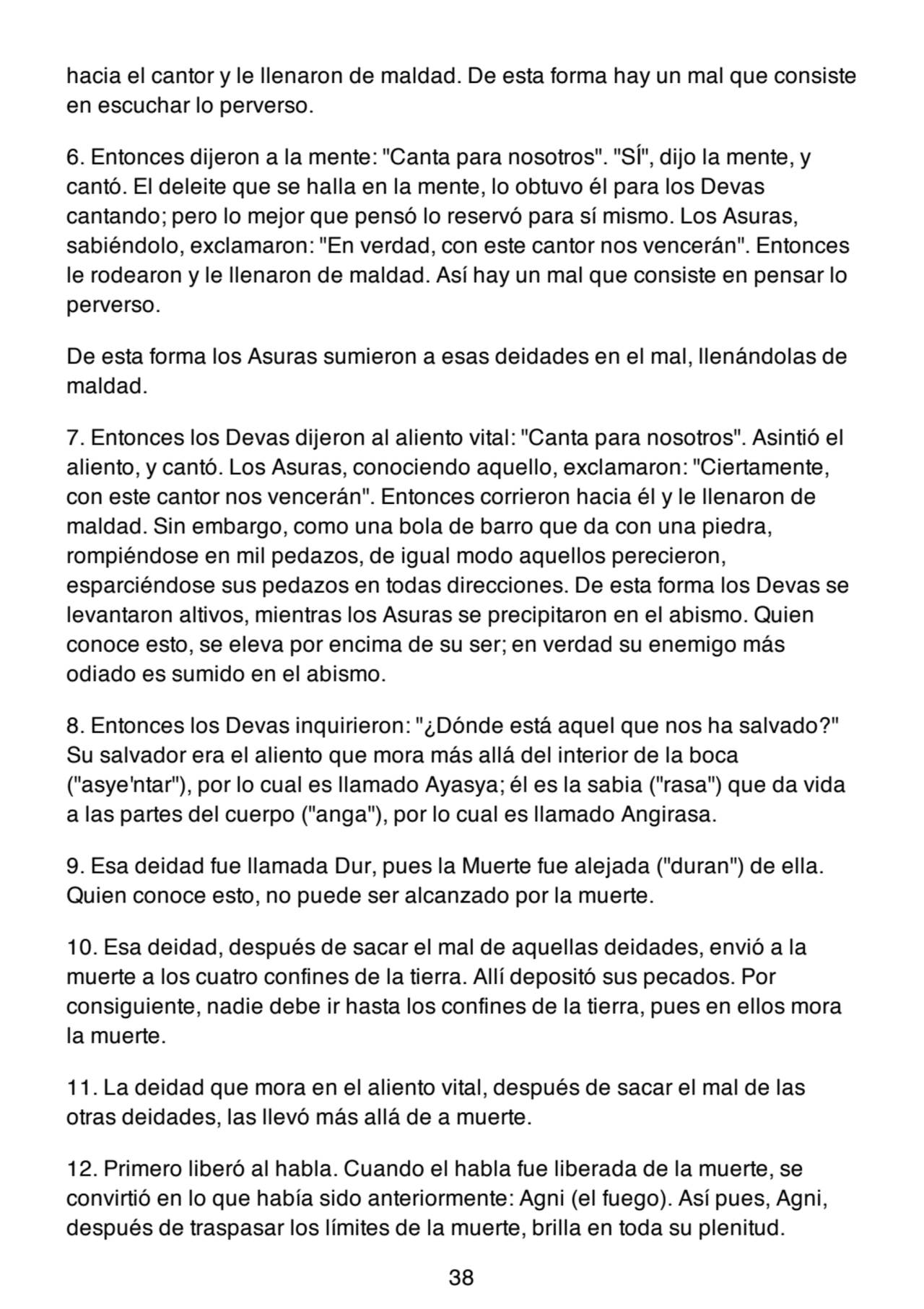 hacia el cantor y le llenaron de maldad. De esta forma hay un mal que consiste
en escuchar lo perverso.
6. Entonces dijeron a la mente: "Canta para nosotros". "SÍ", dijo la mente, y
cantó. El deleite que se halla en la mente, lo obtuvo él para los Devas
cantando; pero lo mejor que pensó lo reservó para sí mismo. Los Asuras,
sabiéndolo, exclamaron: "En verdad, con este cantor nos vencerán". Entonces
le rodearon y le llenaron de maldad. Así hay un mal que consiste en pensar lo
perverso.
De esta forma los Asuras sumieron a esas deidades en el mal, llenándolas de
maldad.
7. Entonces los Devas dijeron al aliento vital: "Canta para nosotros". Asintió el
aliento, y cantó. Los Asuras, conociendo aquello, exclamaron: "Ciertamente,
con este cantor nos vencerán". Entonces corrieron hacia él y le llenaron de
maldad. Sin embargo, como una bola de barro que da con una piedra,
rompiéndose en mil pedazos, de igual modo aquellos perecieron,
esparciéndose sus pedazos en todas direcciones. De esta forma los Devas se
levantaron altivos, mientras los Asuras se precipitaron en el abismo. Quien
conoce esto, se eleva por encima de su ser; en verdad su enemigo más
odiado es sumido en el abismo.
8. Entonces los Devas inquirieron: "¿Dónde está aquel que nos ha salvado?"
Su salvador era el aliento que mora más allá del interior de la boca
("asye'ntar"), por lo cual es llamado Ayasya; él es la sabia ("rasa") que da vida
a las partes del cuerpo ("anga"), por lo cual es llamado Angirasa.
9. Esa deidad fue llamada Dur, pues la Muerte fue alejada ("duran") de ella.
Quien conoce esto, no puede ser alcanzado por la muerte.
10. Esa deidad, después de sacar el mal de aquellas deidades, envió a la
muerte a los cuatro confines de la tierra. Allí depositó sus pecados. Por
consiguiente, nadie debe ir hasta los confines de la tierra, pues en ellos mora
la muerte.
11. La deidad que mora en el aliento vital, después de sacar el mal de las
otras deidades, las llevó más allá de a muerte.
12. Primero liberó al habla. Cuando el habla fue liberada de la muerte, se
convirtió en lo que había sido anteriormente: Agni (el fuego). Así pues, Agni,
después de traspasar los límites de la muerte, brilla en toda su plenitud.
38