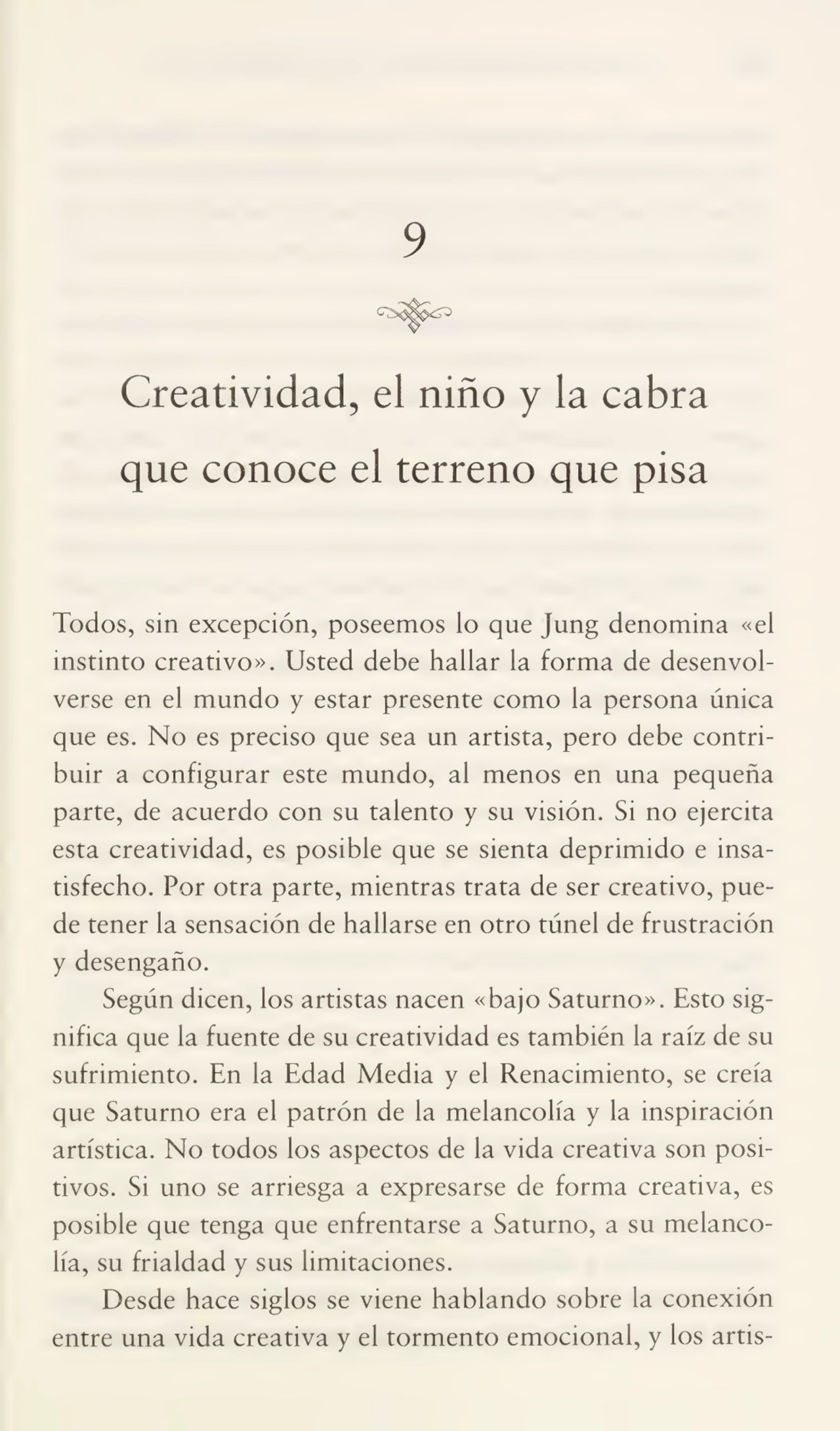 9
Creatividad, el niño y la cabra
que conoce el terreno que pisa
Todos, sin excepción, poseemos lo que Jung denomina «el
instinto creativo». Usted debe hallar la forma de desenvol¬
verse en el mundo y estar presente como la persona única
que es. No es preciso que sea un artista, pero debe contri¬
buir a configurar este mundo, al menos en una pequeña
parte, de acuerdo con su talento y su visión. Si no ejercita
esta creatividad, es posible que se sienta deprimido e insa¬
tisfecho. Por otra parte, mientras trata de ser creativo, pue¬
de tener la sensación de hallarse en otro túnel de frustración
y desengaño.
Según dicen, los artistas nacen «bajo Saturno». Esto sig¬
nifica que la fuente de su creatividad es también la raíz de su
sufrimiento. En la Edad Media y el Renacimiento, se creía
que Saturno era el patrón de la melancolía y la inspiración
artística. No todos los aspectos de la vida creativa son posi¬
tivos. Si uno se arriesga a expresarse de forma creativa, es
posible que tenga que enfrentarse a Saturno, a su melanco¬
lía, su frialdad y sus limitaciones.
Desde hace siglos se viene hablando sobre la conexión
entre una vida creativa y el tormento emocional, y los artis-