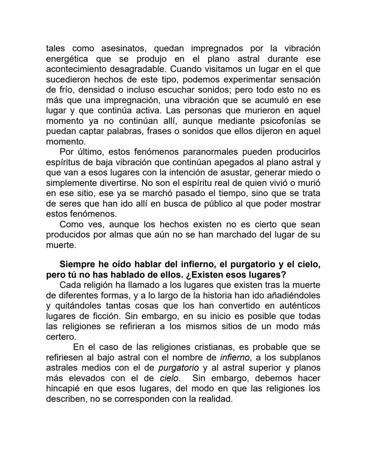 tales como asesinatos, quedan impregnados por la vibración
energética que se produjo en el plano astral durante ese
acontecimiento desagradable. Cuando visitamos un lugar en el que
sucedieron hechos de este tipo, podemos experimentar sensación
de frío, densidad o incluso escuchar sonidos; pero todo esto no es
más que una impregnación, una vibración que se acumuló en ese
lugar y que continúa activa. Las personas que murieron en aquel
momento ya no continúan allí, aunque mediante psicofonías se
puedan captar palabras, frases o sonidos que ellos dijeron en aquel
momento.
Por último, estos fenómenos paranormales pueden producirlos
espíritus de baja vibración que continúan apegados al plano astral y
que van a esos lugares con la intención de asustar, generar miedo o
simplemente divertirse. No son el espíritu real de quien vivió o murió
en ese sitio, ese ya se marchó pasado el tiempo, sino que se trata
de seres que han ido allí en busca de público al que poder mostrar
estos fenómenos. 
Como ves, aunque los hechos existen no es cierto que sean
producidos por almas que aún no se han marchado del lugar de su
muerte.
Siempre he oído hablar del infierno, el purgatorio y el cielo,
pero tú no has hablado de ellos. ¿Existen esos lugares?
Cada religión ha llamado a los lugares que existen tras la muerte
de diferentes formas, y a lo largo de la historia han ido añadiéndoles
y quitándoles tantas cosas que los han convertido en auténticos
lugares de ficción. Sin embargo, en su inicio es posible que todas
las religiones se refirieran a los mismos sitios de un modo más
certero.
En el caso de las religiones cristianas, es probable que se
refiriesen al bajo astral con el nombre de infierno, a los subplanos
astrales medios con el de purgatorio y al astral superior y planos
más elevados con el de cielo. Sin embargo, debemos hacer
hincapié en que esos lugares, del modo en que las religiones los
describen, no se corresponden con la realidad.