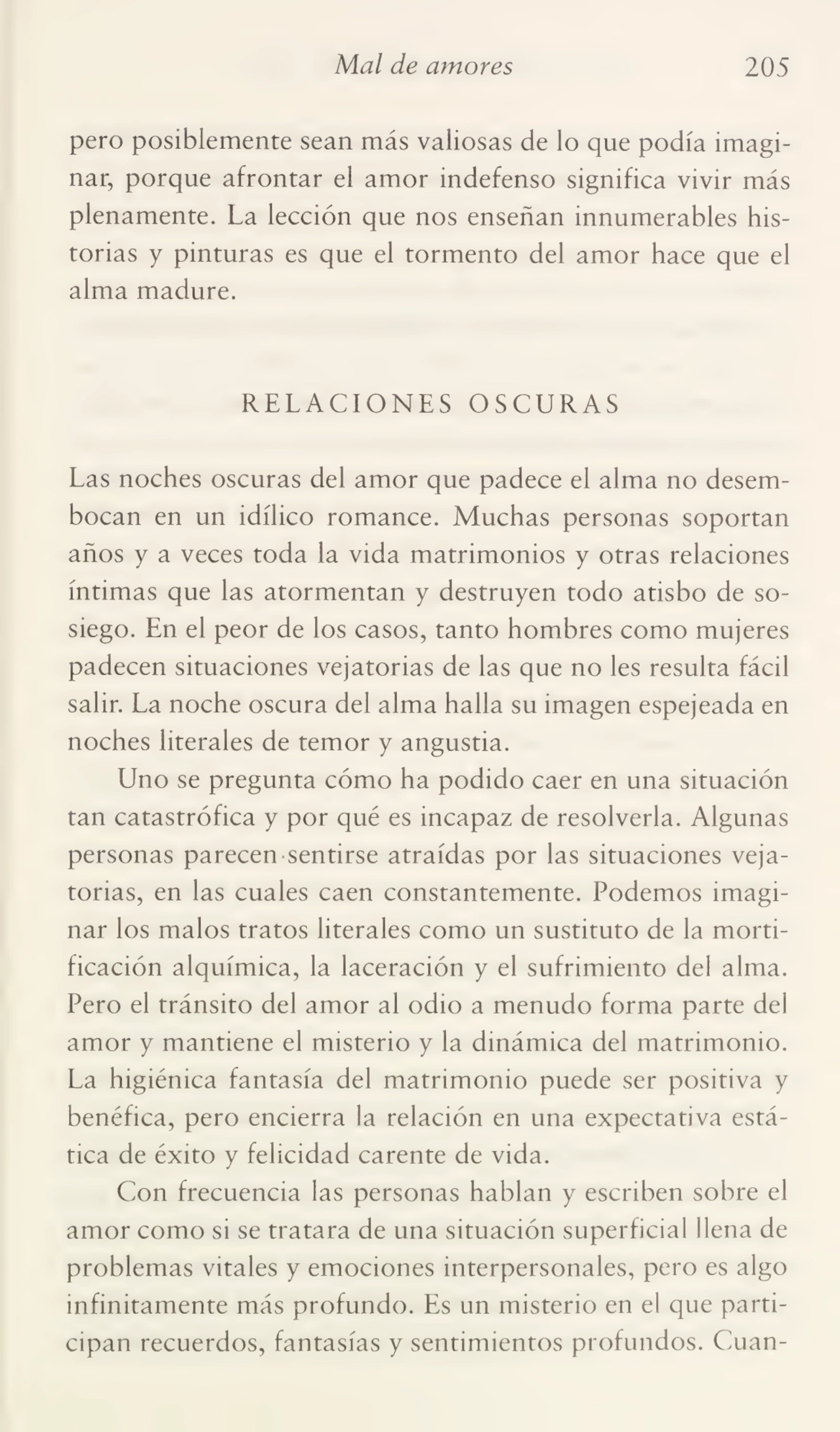 Mal de amores 205
pero posiblemente sean más valiosas de lo que podía imagi¬
nar, porque afrontar el amor indefenso significa vivir más
plenamente. La lección que nos enseñan innumerables his¬
torias y pinturas es que el tormento del amor hace que el
alma madure.
RELACIONES OSCURAS
Las noches oscuras del amor que padece el alma no desem¬
bocan en un idílico romance. Muchas personas soportan
años y a veces toda la vida matrimonios y otras relaciones
íntimas que las atormentan y destruyen todo atisbo de so¬
siego. En el peor de los casos, tanto hombres como mujeres
padecen situaciones vejatorias de las que no les resulta fácil
salir. La noche oscura del alma halla su imagen espejeada en
noches literales de temor y angustia.
Uno se pregunta cómo ha podido caer en una situación
tan catastrófica y por qué es incapaz de resolverla. Algunas
personas parecen sentirse atraídas por las situaciones veja¬
torias, en las cuales caen constantemente. Podemos imagi¬
nar los malos tratos literales como un sustituto de la morti¬
ficación alquímica, la laceración y el sufrimiento del alma.
Pero el tránsito del amor al odio a menudo forma parte del
amor y mantiene el misterio y la dinámica del matrimonio.
La higiénica fantasía del matrimonio puede ser positiva y
benéfica, pero encierra la relación en una expectativa está¬
tica de éxito y felicidad carente de vida.
Con frecuencia las personas hablan y escriben sobre el
amor como si se tratara de una situación superficial llena de
problemas vitales y emociones interpersonales, pero es algo
infinitamente más profundo. Es un misterio en el que parti¬
cipan recuerdos, fantasías y sentimientos profundos. Cuan-