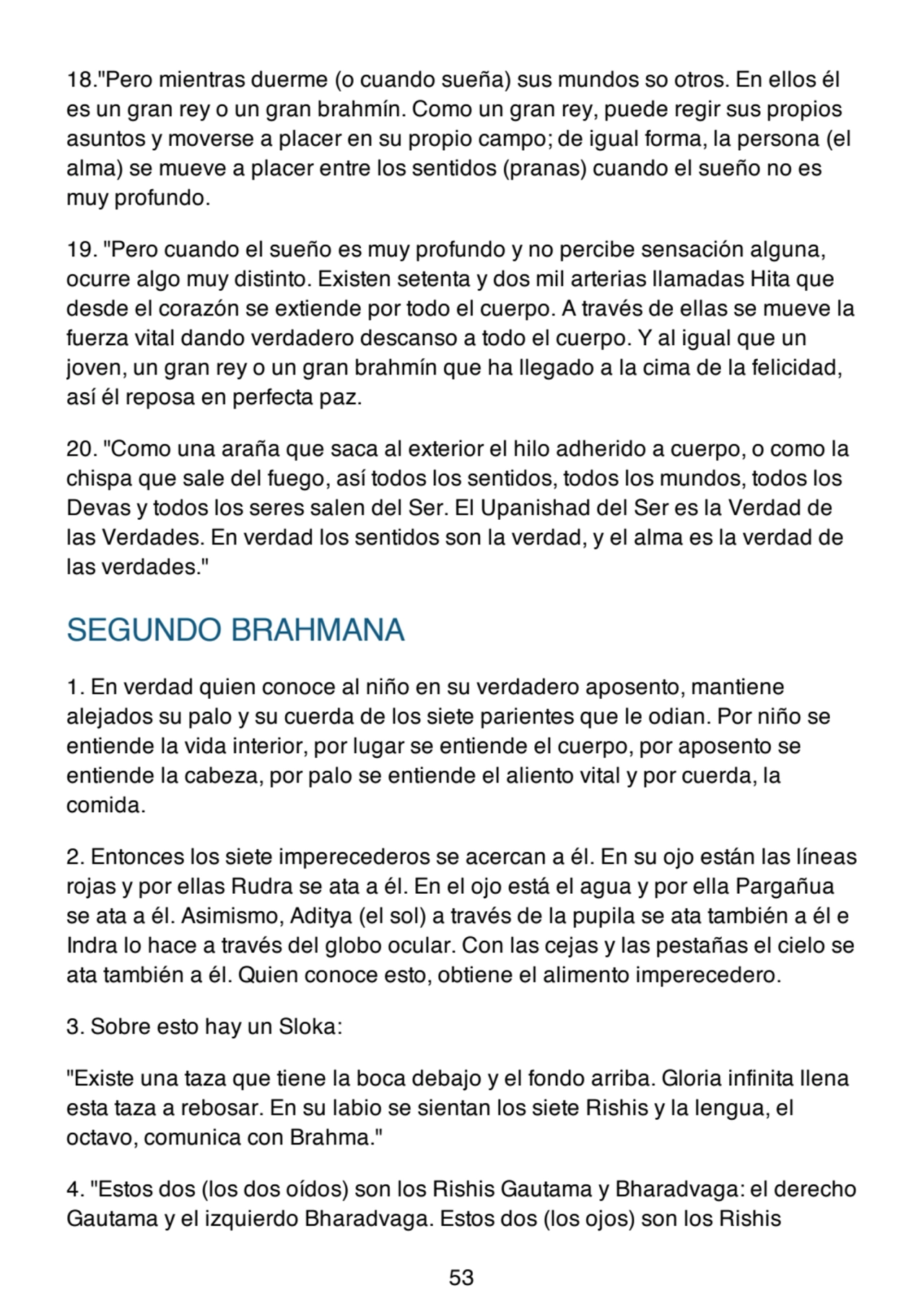 18."Pero mientras duerme (o cuando sueña) sus mundos so otros. En ellos él
es un gran rey o un gran brahmín. Como un gran rey, puede regir sus propios
asuntos y moverse a placer en su propio campo; de igual forma, la persona (el
alma) se mueve a placer entre los sentidos (pranas) cuando el sueño no es
muy profundo.
19. "Pero cuando el sueño es muy profundo y no percibe sensación alguna,
ocurre algo muy distinto. Existen setenta y dos mil arterias llamadas Hita que
desde el corazón se extiende por todo el cuerpo. A través de ellas se mueve la
fuerza vital dando verdadero descanso a todo el cuerpo. Y al igual que un
joven, un gran rey o un gran brahmín que ha llegado a la cima de la felicidad,
así él reposa en perfecta paz.
20. "Como una araña que saca al exterior el hilo adherido a cuerpo, o como la
chispa que sale del fuego, así todos los sentidos, todos los mundos, todos los
Devas y todos los seres salen del Ser. El Upanishad del Ser es la Verdad de
las Verdades. En verdad los sentidos son la verdad, y el alma es la verdad de
las verdades."
SEGUNDO BRAHMANA
1. En verdad quien conoce al niño en su verdadero aposento, mantiene
alejados su palo y su cuerda de los siete parientes que le odian. Por niño se
entiende la vida interior, por lugar se entiende el cuerpo, por aposento se
entiende la cabeza, por palo se entiende el aliento vital y por cuerda, la
comida.
2. Entonces los siete imperecederos se acercan a él. En su ojo están las líneas
rojas y por ellas Rudra se ata a él. En el ojo está el agua y por ella Pargañua
se ata a él. Asimismo, Aditya (el sol) a través de la pupila se ata también a él e
Indra lo hace a través del globo ocular. Con las cejas y las pestañas el cielo se
ata también a él. Quien conoce esto, obtiene el alimento imperecedero.
3. Sobre esto hay un Sloka:
"Existe una taza que tiene la boca debajo y el fondo arriba. Gloria infinita llena
esta taza a rebosar. En su labio se sientan los siete Rishis y la lengua, el
octavo, comunica con Brahma."
4. "Estos dos (los dos oídos) son los Rishis Gautama y Bharadvaga: el derecho
Gautama y el izquierdo Bharadvaga. Estos dos (los ojos) son los Rishis
53