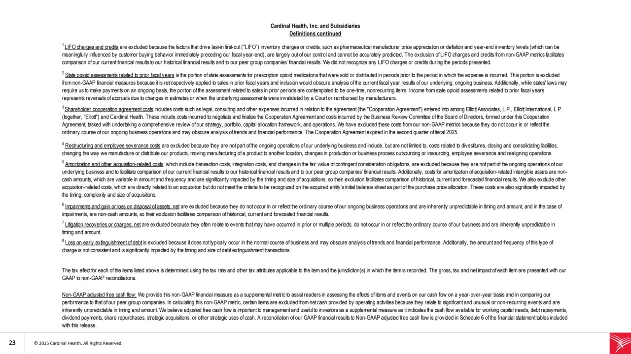 23 © 2025 Cardinal Health. All Rights Reserved. 
2
State opioid assessments related to prior fiscal years is the portion of state assessments for prescription opioid medications that were sold or distributed in periods prior to the period in which the expense is incurred. This portion is excluded 
from non-GAAP financial measures because it is retrospectively applied to sales in prior fiscal years and inclusion would obscure analysis of the current fiscal year results of our underlying, ongoing business. Additionally, while states' laws may 
require us to make payments on an ongoing basis, the portion of the assessment related to sales in prior periods are contemplated to be one-time, nonrecurring items. Income from state opioid assessments related to prior fiscal years 
represents reversals of accruals due to changes in estimates or when the underlying assessments were invalidated by a Court or reimbursed by manufacturers.
Cardinal Health, Inc. and Subsidiaries
Definitions continued
6
Impairments and gain or loss on disposal of assets, net are excluded because they do not occur in or reflect the ordinary course of our ongoing business operations and are inherently unpredictable in timing and amount, and in the case of 
impairments, are non-cash amounts, so their exclusion facilitates comparison of historical, current and forecasted financial results.
7
Litigation recoveries or charges, net are excluded because they often relate to events that may have occurred in prior or multiple periods, do not occur in or reflect the ordinary course of our business and are inherently unpredictable in 
timing and amount.
8
Loss on early extinguishment of debt is excluded because it does not typically occur in the normal course of business and may obscure analysis of trends and financial performance. Additionally, the amount and frequency of this type of 
charge is not consistent and is significantly impacted by the timing and size of debt extinguishment transactions. 
1 LIFO charges and credits are excluded because the factors that drive last-in first-out ("LIFO") inventory charges or credits, such as pharmaceutical manufacturer price appreciation or deflation and year-end inventory levels (which can be 
meaningfully influenced by customer buying behavior immediately preceding our fiscal year-end), are largely out of our control and cannot be accurately predicted. The exclusion of LIFO charges and credits from non-GAAP metrics facilitates 
comparison of our current financial results to our historical financial results and to our peer group companies’ financial results. We did not recognize any LIFO charges or credits during the periods presented.
3 Shareholder cooperation agreement costs includes costs such as legal, consulting and other expenses incurred in relation to the agreement (the "Cooperation Agreement") entered into among Elliott Associates, L.P., Elliott International, L.P. 
(together, "Elliott") and Cardinal Health. These include costs incurred to negotiate and finalize the Cooperation Agreement and costs incurred by the Business Review Committee of the Board of Directors, formed under this Cooperation 
Agreement, tasked with undertaking a comprehensive review of our strategy, portfolio, capital allocation framework, and operations. We have excluded these costs from our non-GAAP metrics because they do not occur in or reflect the 
ordinary course of our ongoing business operations and may obscure analysis of trends and financial performance. The Cooperation Agreement expired in the second quarter of fiscal 2025. 
4
Restructuring and employee severance costs are excluded because they are not part of the ongoing operations of our underlying business and include, but are not limited to, costs related to divestitures, closing and consolidating facilities, 
changing the way we manufacture or distribute our products, moving manufacturing of a product to another location, changes in production or business process outsourcing or insourcing, employee severance and realigning operations.
5
Amortization and other acquisition-related costs, which include transaction costs, integration costs, and changes in the fair value of contingent consideration obligations, are excluded because they are not part of the ongoing operations of our 
underlying business and to facilitate comparison of our current financial results to our historical financial results and to our peer group companies' financial results. Additionally, costs for amortization of acquisition-related intangible assets are noncash amounts, which are variable in amount and frequency and are significantly impacted by the timing and size of acquisitions, so their exclusion facilitates comparison of historical, current and forecasted financial results. We also exclude other 
acquisition-related costs, which are directly related to an acquisition but do not meet the criteria to be recognized on the acquired entity’s initial balance sheet as part of the purchase price allocation. These costs are also significantly impacted by 
the timing, complexity and size of acquisitions.
Non-GAAP adjusted free cash flow: We provide this non-GAAP financial measure as a supplemental metric to assist readers in assessing the effects of items and events on our cash flow on a year-over-year basis and in comparing our 
performance to that of our peer group companies. In calculating this non-GAAP metric, certain items are excluded from net cash provided by operating activities because they relate to significant and unusual or non-recurring events and are 
inherently unpredictable in timing and amount. We believe adjusted free cash flow is important to management and useful to investors as a supplemental measure as it indicates the cash flow available for working capital needs, debt repayments, 
dividend payments, share repurchases, strategic acquisitions, or other strategic uses of cash. A reconciliation of our GAAP financial results to Non-GAAP adjusted free cash flow is provided in Schedule 6 of the financial statement tables included 
with this release.
The tax effect for each of the items listed above is determined using the tax rate and other tax attributes applicable to the item and the jurisdiction(s) in which the item is recorded. The gross, tax and net impact of each item are presented with our 
GAAP to non-GAAP reconciliations.