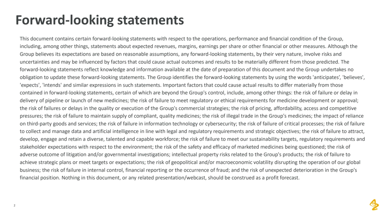 2
Forward-looking statements
This document contains certain forward-looking statements with respect to the operations, performance and financial condition of the Group, 
including, among other things, statements about expected revenues, margins, earnings per share or other financial or other measures. Although the 
Group believes its expectations are based on reasonable assumptions, any forward-looking statements, by their very nature, involve risks and 
uncertainties and may be influenced by factors that could cause actual outcomes and results to be materially different from those predicted. The 
forward-looking statements reflect knowledge and information available at the date of preparation of this document and the Group undertakes no 
obligation to update these forward-looking statements. The Group identifies the forward-looking statements by using the words 'anticipates’, 'believes', 
'expects', 'intends' and similar expressions in such statements. Important factors that could cause actual results to differ materially from those 
contained in forward-looking statements, certain of which are beyond the Group's control, include, among other things: the risk of failure or delay in 
delivery of pipeline or launch of new medicines; the risk of failure to meet regulatory or ethical requirements for medicine development or approval; 
the risk of failures or delays in the quality or execution of the Group's commercial strategies; the risk of pricing, affordability, access and competitive 
pressures; the risk of failure to maintain supply of compliant, quality medicines; the risk of illegal trade in the Group's medicines; the impact of reliance 
on third-party goods and services; the risk of failure in information technology or cybersecurity; the risk of failure of critical processes; the risk of failure 
to collect and manage data and artificial intelligence in line with legal and regulatory requirements and strategic objectives; the risk of failure to attract, 
develop, engage and retain a diverse, talented and capable workforce; the risk of failure to meet our sustainability targets, regulatory requirements and 
stakeholder expectations with respect to the environment; the risk of the safety and efficacy of marketed medicines being questioned; the risk of 
adverse outcome of litigation and/or governmental investigations; intellectual property risks related to the Group's products; the risk of failure to 
achieve strategic plans or meet targets or expectations; the risk of geopolitical and/or macroeconomic volatility disrupting the operation of our global 
business; the risk of failure in internal control, financial reporting or the occurrence of fraud; and the risk of unexpected deterioration in the Group's 
financial position. Nothing in this document, or any related presentation/webcast, should be construed as a profit forecast.