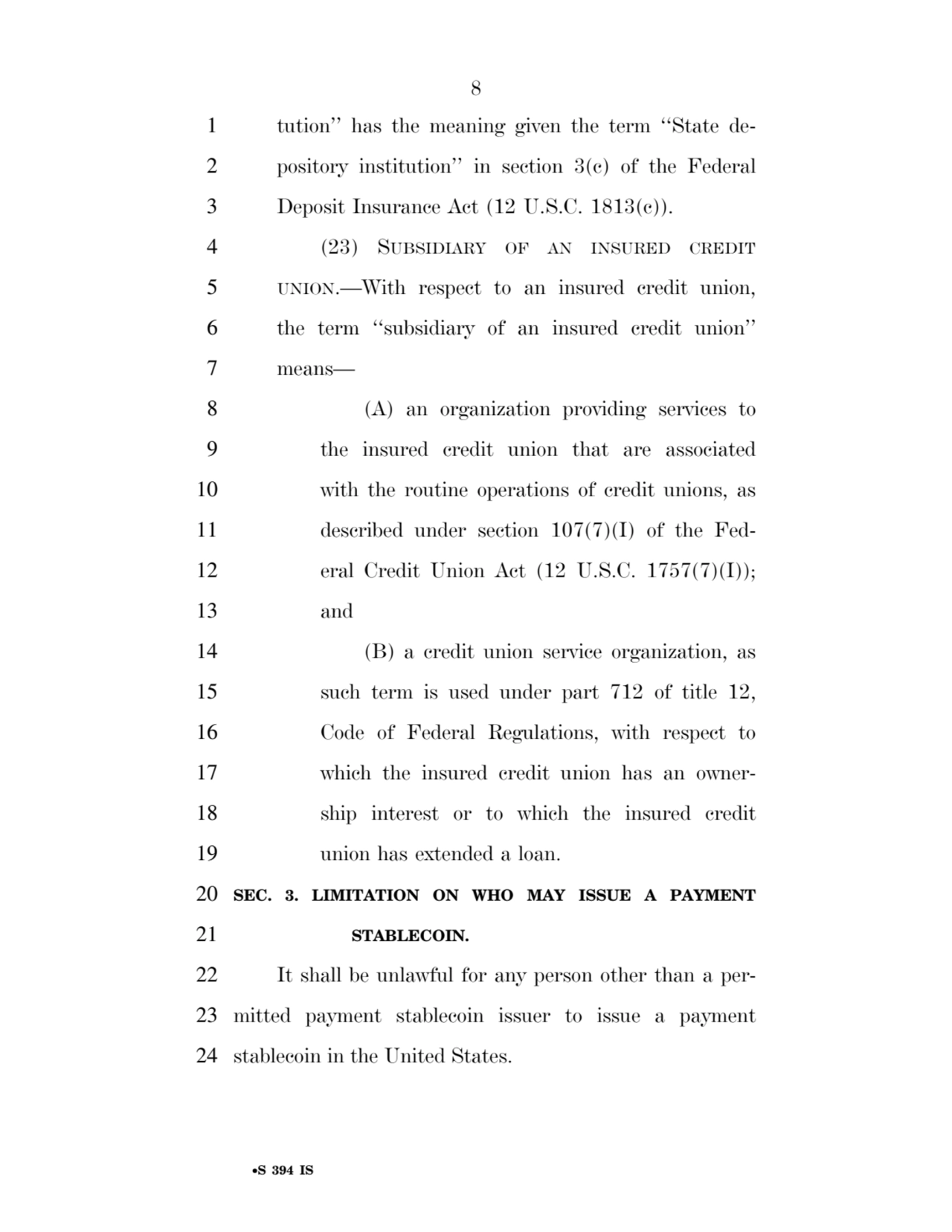 8 
•S 394 IS
1 tution’’ has the meaning given the term ‘‘State de2 pository institution’’ in section 3(c) of the Federal 
3 Deposit Insurance Act (12 U.S.C. 1813(c)). 
4 (23) SUBSIDIARY OF AN INSURED CREDIT
5 UNION.—With respect to an insured credit union, 
6 the term ‘‘subsidiary of an insured credit union’’ 
7 means— 
8 (A) an organization providing services to 
9 the insured credit union that are associated 
10 with the routine operations of credit unions, as 
11 described under section 107(7)(I) of the Fed12 eral Credit Union Act (12 U.S.C. 1757(7)(I)); 
13 and 
14 (B) a credit union service organization, as 
15 such term is used under part 712 of title 12, 
16 Code of Federal Regulations, with respect to 
17 which the insured credit union has an owner18 ship interest or to which the insured credit 
19 union has extended a loan. 
20 SEC. 3. LIMITATION ON WHO MAY ISSUE A PAYMENT 
21 STABLECOIN. 
22 It shall be unlawful for any person other than a per23 mitted payment stablecoin issuer to issue a payment 
24 stablecoin in the United States. 
VerDate Sep 11 2014 17:41 Mar 05, 2025 Jkt 059200 PO 00000 Frm 00008 Fmt 6652 Sfmt 6201 E:\BILLS\S394.IS S394
ssavage on LAPJG3WLY3PROD with BILLS