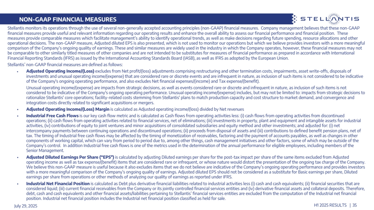 NON-GAAP FINANCIAL MEASURES 
Stellantis monitors its operations through the use of several non-generally accepted accounting principles (non-GAAP) financial measures. Company management believes that these non-GAAP 
financial measures provide useful and relevant information regarding our operating results and enhance the overall ability to assess our financial performance and financial position. These 
measures provide comparable measures which facilitate management’s ability to identify operational trends, as well as make decisions regarding future spending, resource allocations and other 
operational decisions. The non-GAAP measure, Adjusted diluted EPS is also presented, which is not used to monitor our operations but which we believe provides investors with a more meaningful 
comparison of the Company’s ongoing quality of earnings. These and similar measures are widely used in the industry in which the Company operates, however, these financial measures may not 
be comparable to other similarly titled measures of other companies and are not intended to be substitutes for measures of financial performance as prepared in accordance with International 
Financial Reporting Standards (IFRS) as issued by the International Accounting Standards Board (IASB), as well as IFRS as adopted by the European Union.
Stellantis’ non-GAAP financial measures are defined as follows:
• Adjusted Operating Income/(Loss) excludes from Net profit/(loss) adjustments comprising restructuring and other termination costs, impairments, asset write-offs, disposals of 
investments and unusual operating income/(expense) that are considered rare or discrete events and are infrequent in nature, as inclusion of such items is not considered to be indicative 
of the Company's ongoing operating performance, and also excludes Net financial expenses/(income) and Tax expense/(benefit).
Unusual operating income/(expense) are impacts from strategic decisions, as well as events considered rare or discrete and infrequent in nature, as inclusion of such items is not 
considered to be indicative of the Company's ongoing operating performance. Unusual operating income/(expense) includes, but may not be limited to: impacts from strategic decisions to 
rationalize Stellantis' core operations; facility-related costs stemming from Stellantis' plans to match production capacity and cost structure to market demand, and convergence and 
integration costs directly related to significant acquisitions or mergers.
• Adjusted Operating Income/(Loss) Margin is calculated as Adjusted operating income/(loss) divided by Net revenues
• Industrial Free Cash Flows is our key cash flow metric and is calculated as Cash flows from operating activities less: (i) cash flows from operating activities from discontinued 
operations; (ii) cash flows from operating activities related to financial services, net of eliminations; (iii) investments in property, plant and equipment and intangible assets for industrial 
activities, (iv) contributions of equity to joint ventures and minor acquisitions of consolidated subsidiaries and equity method and other investments; and adjusted for: (i) net 
intercompany payments between continuing operations and discontinued operations; (ii) proceeds from disposal of assets and (iii) contributions to defined benefit pension plans, net of 
tax. The timing of Industrial free cash flows may be affected by the timing of monetization of receivables, factoring and the payment of accounts payables, as well as changes in other 
components of working capital, which can vary from period to period due to, among other things, cash management initiatives and other factors, some of which may be outside of the 
Company’s control. In addition Industrial free cash flows is one of the metrics used in the determination of the annual performance for eligible employees, including members of the 
Senior Management.
• Adjusted Diluted Earnings Per Share (“EPS") is calculated by adjusting Diluted earnings per share for the post-tax impact per share of the same items excluded from Adjusted 
operating income as well as tax expense/(benefit) items that are considered rare or infrequent, or whose nature would distort the presentation of the ongoing tax charge of the Company. 
We believe this non-GAAP measure is useful because it also excludes items that we do not believe are indicative of the Company’s ongoing operating performance and provides investors 
with a more meaningful comparison of the Company’s ongoing quality of earnings. Adjusted diluted EPS should not be considered as a substitute for Basic earnings per share, Diluted 
earnings per share from operations or other methods of analyzing our quality of earnings as reported under IFRS.
• Industrial Net Financial Position is calculated as Debt plus derivative financial liabilities related to industrial activities less (i) cash and cash equivalents; (ii) financial securities that are 
considered liquid; (iii) current financial receivables from the Company or its jointly controlled financial services entities and (iv) derivative financial assets and collateral deposits. Therefore, 
debt, cash and cash equivalents and other financial assets/liabilities pertaining to Stellantis’ financial services entities are excluded from the computation of the Industrial net financial 
position. Industrial net financial position includes the Industrial net financial position classified as held for sale.
July 29, 2025 H1 2025 RESULTS | 35
