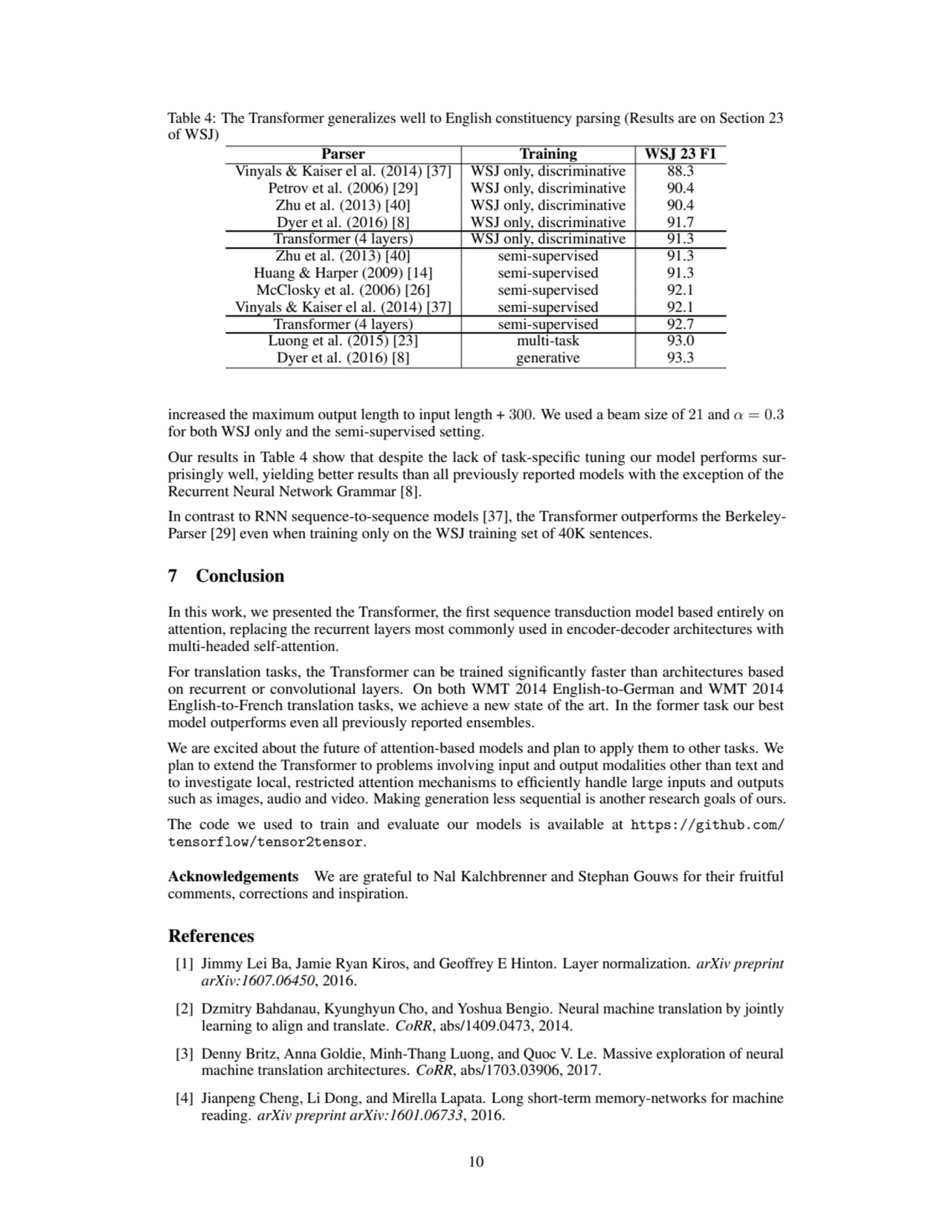 Table 4: The Transformer generalizes well to English constituency parsing (Results are on Section 23
of WSJ)
Parser Training WSJ 23 F1
Vinyals & Kaiser el al. (2014) [37] WSJ only, discriminative 88.3
Petrov et al. (2006) [29] WSJ only, discriminative 90.4
Zhu et al. (2013) [40] WSJ only, discriminative 90.4
Dyer et al. (2016) [8] WSJ only, discriminative 91.7
Transformer (4 layers) WSJ only, discriminative 91.3
Zhu et al. (2013) [40] semi-supervised 91.3
Huang & Harper (2009) [14] semi-supervised 91.3
McClosky et al. (2006) [26] semi-supervised 92.1
Vinyals & Kaiser el al. (2014) [37] semi-supervised 92.1
Transformer (4 layers) semi-supervised 92.7
Luong et al. (2015) [23] multi-task 93.0
Dyer et al. (2016) [8] generative 93.3
increased the maximum output length to input length + 300. We used a beam size of 21 and α = 0.3
for both WSJ only and the semi-supervised setting.
Our results in Table 4 show that despite the lack of task-specific tuning our model performs surprisingly well, yielding better results than all previously reported models with the exception of the
Recurrent Neural Network Grammar [8].
In contrast to RNN sequence-to-sequence models [37], the Transformer outperforms the BerkeleyParser [29] even when training only on the WSJ training set of 40K sentences.
7 Conclusion
In this work, we presented the Transformer, the first sequence transduction model based entirely on
attention, replacing the recurrent layers most commonly used in encoder-decoder architectures with
multi-headed self-attention.
For translation tasks, the Transformer can be trained significantly faster than architectures based
on recurrent or convolutional layers. On both WMT 2014 English-to-German and WMT 2014
English-to-French translation tasks, we achieve a new state of the art. In the former task our best
model outperforms even all previously reported ensembles.
We are excited about the future of attention-based models and plan to apply them to other tasks. We
plan to extend the Transformer to problems involving input and output modalities other than text and
to investigate local, restricted attention mechanisms to efficiently handle large inputs and outputs
such as images, audio and video. Making generation less sequential is another research goals of ours.
The code we used to train and evaluate our models is available at https://github.com/
tensorflow/tensor2tensor.
Acknowledgements We are grateful to Nal Kalchbrenner and Stephan Gouws for their fruitful
comments, corrections and inspiration.
References
[1] Jimmy Lei Ba, Jamie Ryan Kiros, and Geoffrey E Hinton. Layer normalization. arXiv preprint
arXiv:1607.06450, 2016.
[2] Dzmitry Bahdanau, Kyunghyun Cho, and Yoshua Bengio. Neural machine translation by jointly
learning to align and translate. CoRR, abs/1409.0473, 2014.
[3] Denny Britz, Anna Goldie, Minh-Thang Luong, and Quoc V. Le. Massive exploration of neural
machine translation architectures. CoRR, abs/1703.03906, 2017.
[4] Jianpeng Cheng, Li Dong, and Mirella Lapata. Long short-term memory-networks for machine
reading. arXiv preprint arXiv:1601.06733, 2016.
10