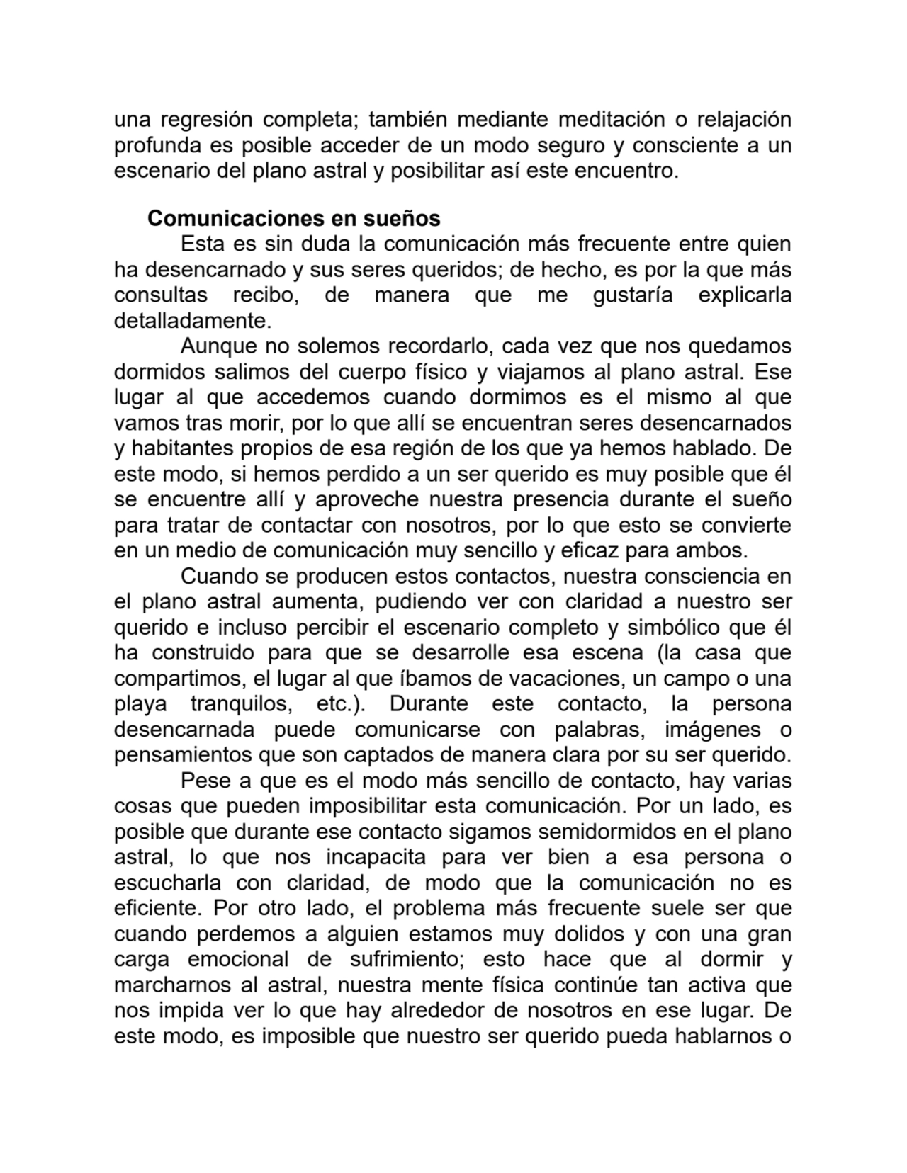una regresión completa; también mediante meditación o relajación
profunda es posible acceder de un modo seguro y consciente a un
escenario del plano astral y posibilitar así este encuentro.
Comunicaciones en sueños
Esta es sin duda la comunicación más frecuente entre quien
ha desencarnado y sus seres queridos; de hecho, es por la que más
consultas recibo, de manera que me gustaría explicarla
detalladamente.
Aunque no solemos recordarlo, cada vez que nos quedamos
dormidos salimos del cuerpo físico y viajamos al plano astral. Ese
lugar al que accedemos cuando dormimos es el mismo al que
vamos tras morir, por lo que allí se encuentran seres desencarnados
y habitantes propios de esa región de los que ya hemos hablado. De
este modo, si hemos perdido a un ser querido es muy posible que él
se encuentre allí y aproveche nuestra presencia durante el sueño
para tratar de contactar con nosotros, por lo que esto se convierte
en un medio de comunicación muy sencillo y eficaz para ambos.
Cuando se producen estos contactos, nuestra consciencia en
el plano astral aumenta, pudiendo ver con claridad a nuestro ser
querido e incluso percibir el escenario completo y simbólico que él
ha construido para que se desarrolle esa escena (la casa que
compartimos, el lugar al que íbamos de vacaciones, un campo o una
playa tranquilos, etc.). Durante este contacto, la persona
desencarnada puede comunicarse con palabras, imágenes o
pensamientos que son captados de manera clara por su ser querido.
Pese a que es el modo más sencillo de contacto, hay varias
cosas que pueden imposibilitar esta comunicación. Por un lado, es
posible que durante ese contacto sigamos semidormidos en el plano
astral, lo que nos incapacita para ver bien a esa persona o
escucharla con claridad, de modo que la comunicación no es
eficiente. Por otro lado, el problema más frecuente suele ser que
cuando perdemos a alguien estamos muy dolidos y con una gran
carga emocional de sufrimiento; esto hace que al dormir y
marcharnos al astral, nuestra mente física continúe tan activa que
nos impida ver lo que hay alrededor de nosotros en ese lugar. De
este modo, es imposible que nuestro ser querido pueda hablarnos o