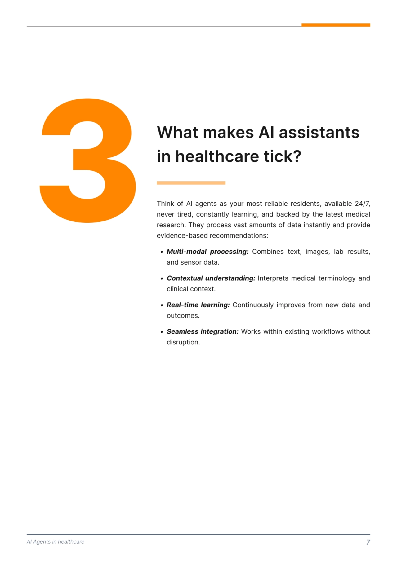 AI Agents in healthcare 7
3 What makes AI assistants 
in healthcare tick?
Think of AI agents as your most reliable residents, available 24/7, 
never tired, constantly learning, and backed by the latest medical 
research. They process vast amounts of data instantly and provide 
evidence-based recommendations: 
j Multi-modal kroce]]ing: Combines text, images, lab results, 
and sensor data\
j Contextual under]tanding: Interprets medical terminology and 
clinical context\
j Real-time learning: Continuously improves from new data and 
outcomes\
j Seamle]] integration: Works within existing workflows without 
disruption.