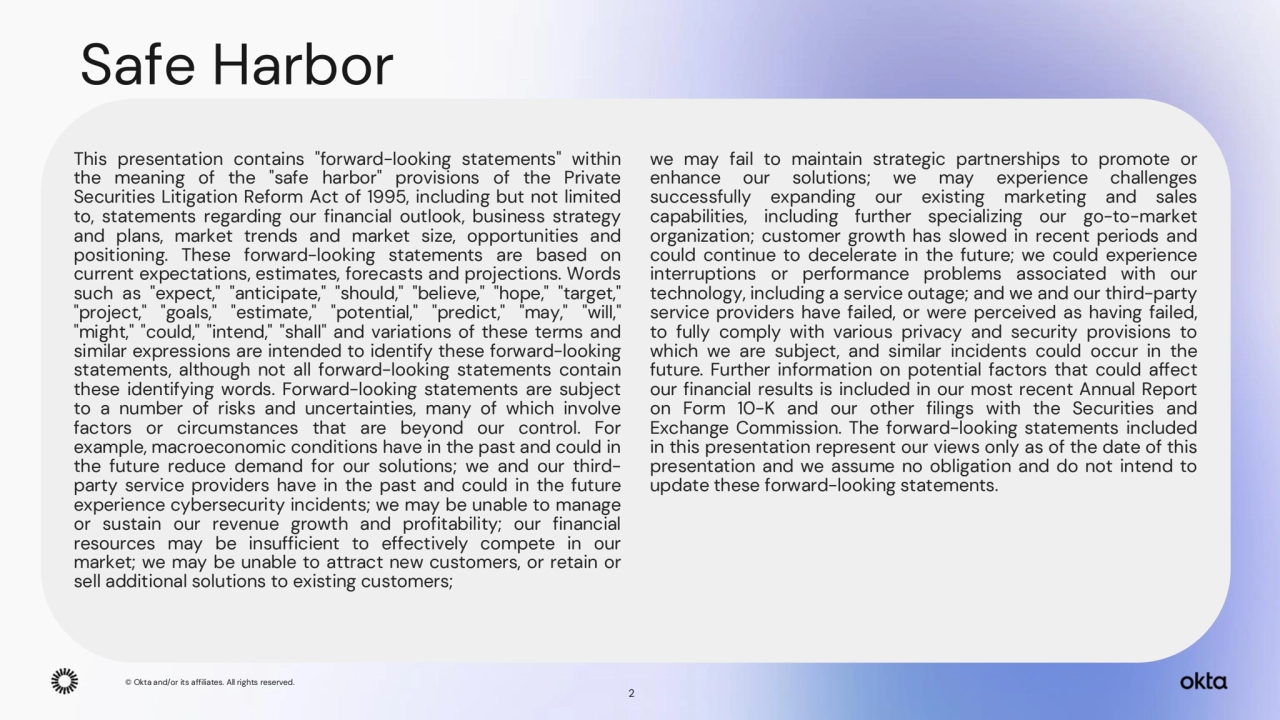 © Okta and/or its affiliates. All rights reserved. 
Safe Harbor
This presentation contains "forward-looking statements" within
the meaning of the "safe harbor" provisions of the Private
Securities Litigation Reform Act of 1995, including but not limited
to, statements regarding our financial outlook, business strategy
and plans, market trends and market size, opportunities and
positioning. These forward-looking statements are based on
current expectations, estimates, forecasts and projections. Words
such as "expect," "anticipate," "should," "believe," "hope," "target,"
"project," "goals," "estimate," "potential," "predict," "may," "will,"
"might," "could," "intend," "shall" and variations of these terms and
similar expressions are intended to identify these forward-looking
statements, although not all forward-looking statements contain
these identifying words. Forward-looking statements are subject
to a number of risks and uncertainties, many of which involve
factors or circumstances that are beyond our control. For
example, macroeconomic conditions have in the past and could in
the future reduce demand for our solutions; we and our thirdparty service providers have in the past and could in the future
experience cybersecurity incidents; we may be unable to manage
or sustain our revenue growth and profitability; our financial
resources may be insufficient to effectively compete in our
market; we may be unable to attract new customers, or retain or
sell additional solutions to existing customers;
we may fail to maintain strategic partnerships to promote or
enhance our solutions; we may experience challenges
successfully expanding our existing marketing and sales
capabilities, including further specializing our go-to-market
organization; customer growth has slowed in recent periods and
could continue to decelerate in the future; we could experience
interruptions or performance problems associated with our
technology, including a service outage; and we and our third-party
service providers have failed, or were perceived as having failed,
to fully comply with various privacy and security provisions to
which we are subject, and similar incidents could occur in the
future. Further information on potential factors that could affect
our financial results is included in our most recent Annual Report
on Form 10-K and our other filings with the Securities and
Exchange Commission. The forward-looking statements included
in this presentation represent our views only as of the date of this
presentation and we assume no obligation and do not intend to
update these forward-looking statements.
© Okta and/or its affiliates. All rights reserved. 
2