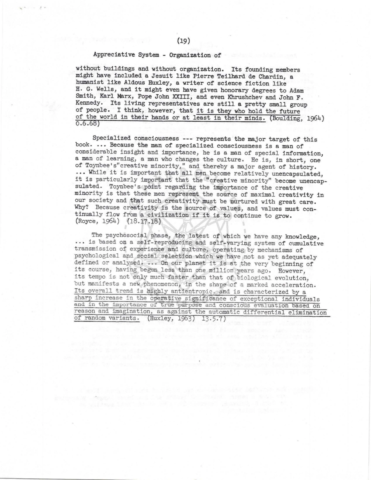 (19) 
Appreciative System - Organization of 
without buildings and without organization. Its founding members 
might have included a Jesuit like Pierre Teilhard de Chardin, a 
humanist like Aldous Huxley, a writer of science fiction like 
H. G. Wells, and it might even have given honorary degrees to Adam 
Smith, Karl Marx, Pope John XXIII, and even Khrushchev and John F. 
Kennedy , Its living representatives are still a pretty small group 
of people. I think, however, that it is they who hold the future 
of the world in their hands or at least in their minds, (Boulding, 1964) o.6.68) 
Specialized consciousness --- represents the major target of this 
book . ..• Because the man of specialized consciousness is a man of 
consi derable insight and importance, he is a man of special i nformation, 
a man of learning, a man who changes the culture. He is, in short, one 
of Toynbee's"creative minority," and thereby a maj or agent of histor y . 
••• While .it is important that all men become relatively unencapsulated, 
i t is particularly important that the " creative minority" become unencapsulated. Toynbee's point regarding the importance of the creative 
minority is that these men represent the source of maximal creativity in 
our society and that such creativity must be nurtured with great care. 
Why? Because creativity is the source of values, and values must continually flow from a civilization if it is to continue to grow. 
(Royce, 1964) (18.17 .18) 
The psychosocial phase, t he latest of which we have any knowledge, 
is based on a self-reproducing and self-varying s ystem of cumulative 
transmission of experience and culture, opera ting by mechanisms of 
psychological and s ocial select ion whi ch we have not as yet adequatel y 
defined or analysed . .•. On our planet i t i s at t he very beginning of 
its course, havi ng begun less t han one million years ago. However, 
its tempo is not onl y much faster than that of biological evolut ion, 
but manifest s a new phenomenon: in the shape of a marked acceleration. 
Its overall trend is highly antient ropic, a nd is characte rized by a 
sharp increase in the operat i ve significance of exceptional individual s 
and i n t he importance or t rue purpose and conscious evaluation ba sed on 
r eason and imagination, as against the automatic differential el iminat ion 
of r andom va riants. (Huxley, 1963) 13. 5.7) 